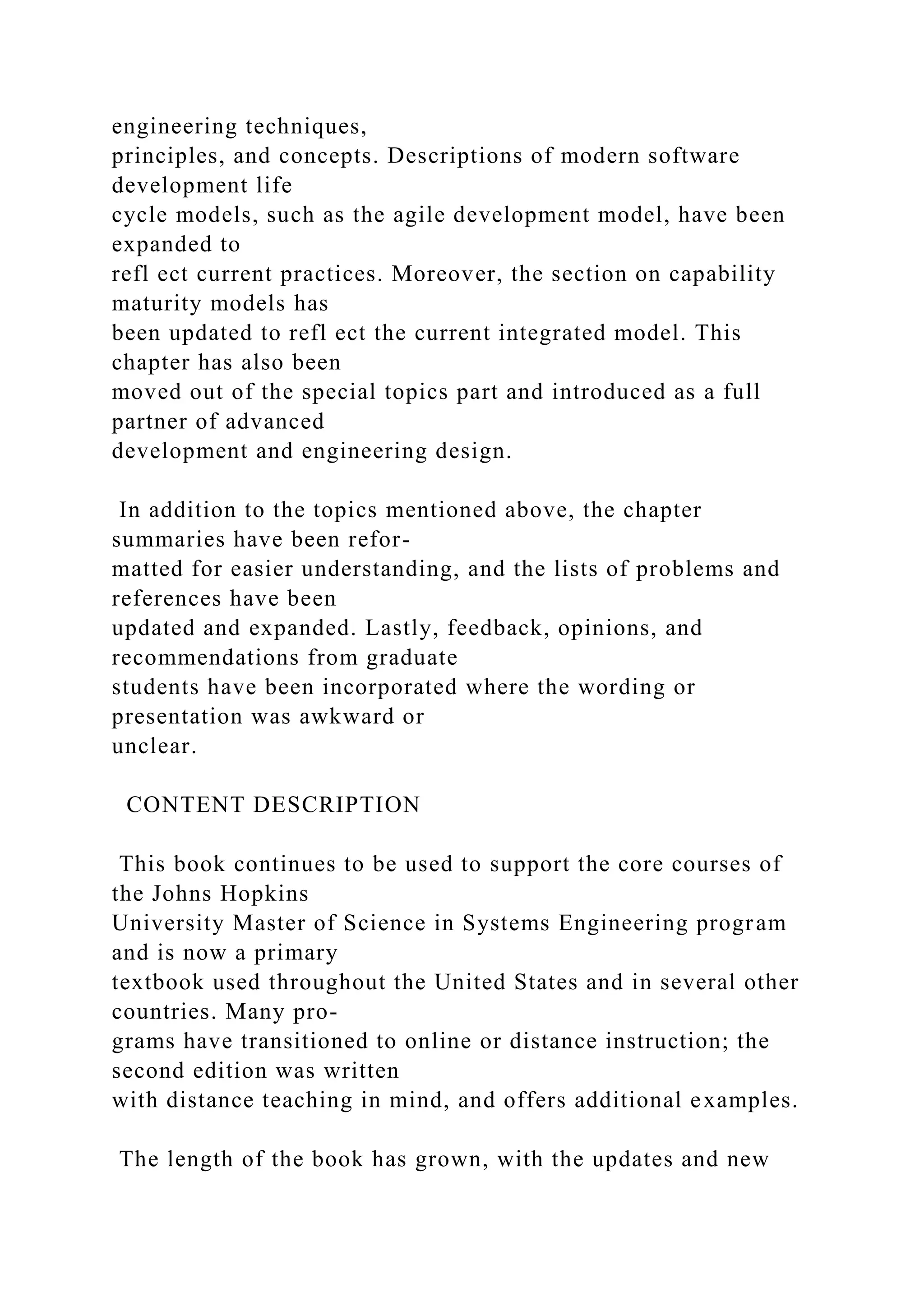 engineering techniques,
principles, and concepts. Descriptions of modern software
development life
cycle models, such as the agile development model, have been
expanded to
refl ect current practices. Moreover, the section on capability
maturity models has
been updated to refl ect the current integrated model. This
chapter has also been
moved out of the special topics part and introduced as a full
partner of advanced
development and engineering design.
In addition to the topics mentioned above, the chapter
summaries have been refor-
matted for easier understanding, and the lists of problems and
references have been
updated and expanded. Lastly, feedback, opinions, and
recommendations from graduate
students have been incorporated where the wording or
presentation was awkward or
unclear.
CONTENT DESCRIPTION
This book continues to be used to support the core courses of
the Johns Hopkins
University Master of Science in Systems Engineering program
and is now a primary
textbook used throughout the United States and in several other
countries. Many pro-
grams have transitioned to online or distance instruction; the
second edition was written
with distance teaching in mind, and offers additional examples.
The length of the book has grown, with the updates and new
 