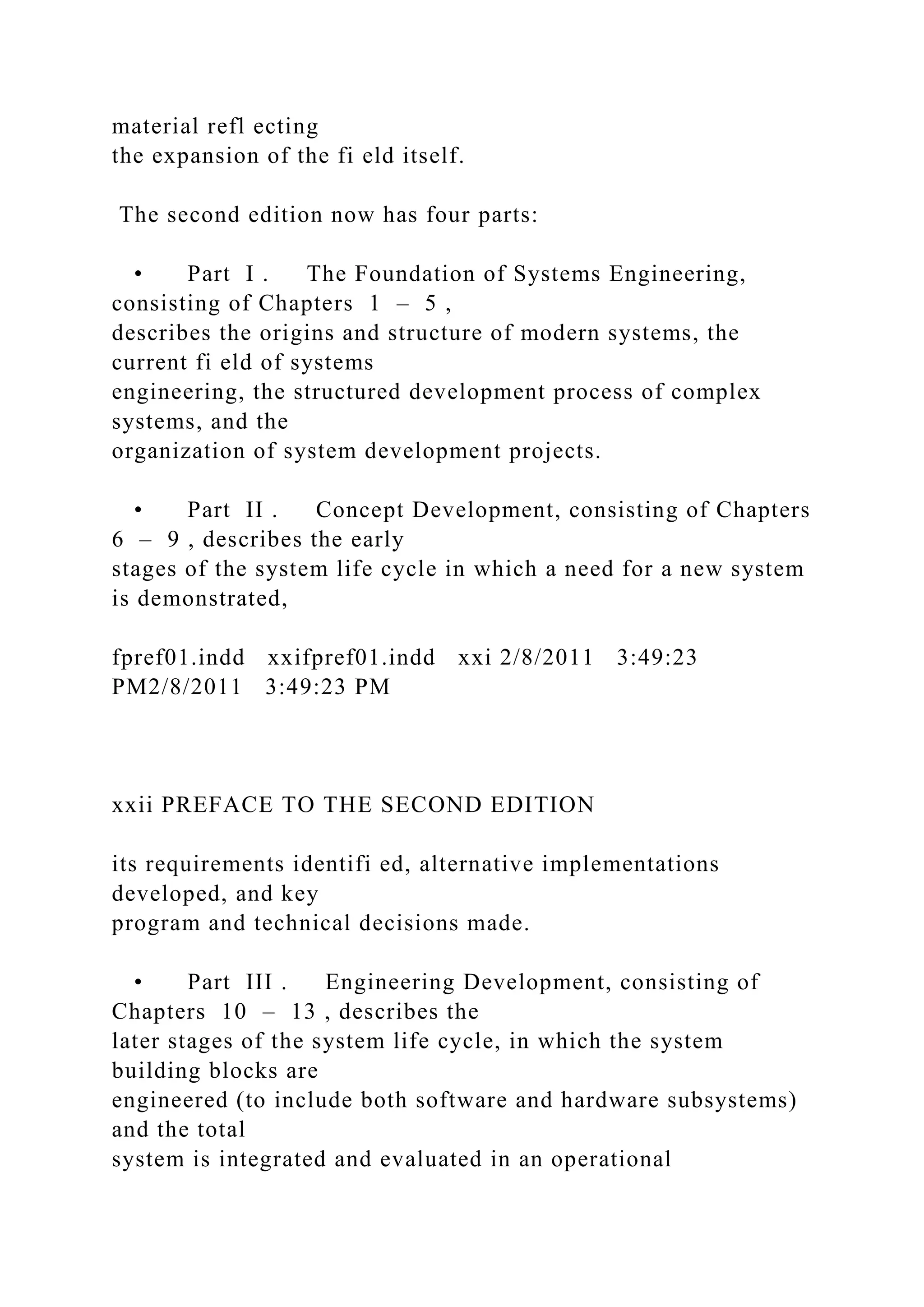 material refl ecting
the expansion of the fi eld itself.
The second edition now has four parts:
• Part I . The Foundation of Systems Engineering,
consisting of Chapters 1 – 5 ,
describes the origins and structure of modern systems, the
current fi eld of systems
engineering, the structured development process of complex
systems, and the
organization of system development projects.
• Part II . Concept Development, consisting of Chapters
6 – 9 , describes the early
stages of the system life cycle in which a need for a new system
is demonstrated,
fpref01.indd xxifpref01.indd xxi 2/8/2011 3:49:23
PM2/8/2011 3:49:23 PM
xxii PREFACE TO THE SECOND EDITION
its requirements identifi ed, alternative implementations
developed, and key
program and technical decisions made.
• Part III . Engineering Development, consisting of
Chapters 10 – 13 , describes the
later stages of the system life cycle, in which the system
building blocks are
engineered (to include both software and hardware subsystems)
and the total
system is integrated and evaluated in an operational
 