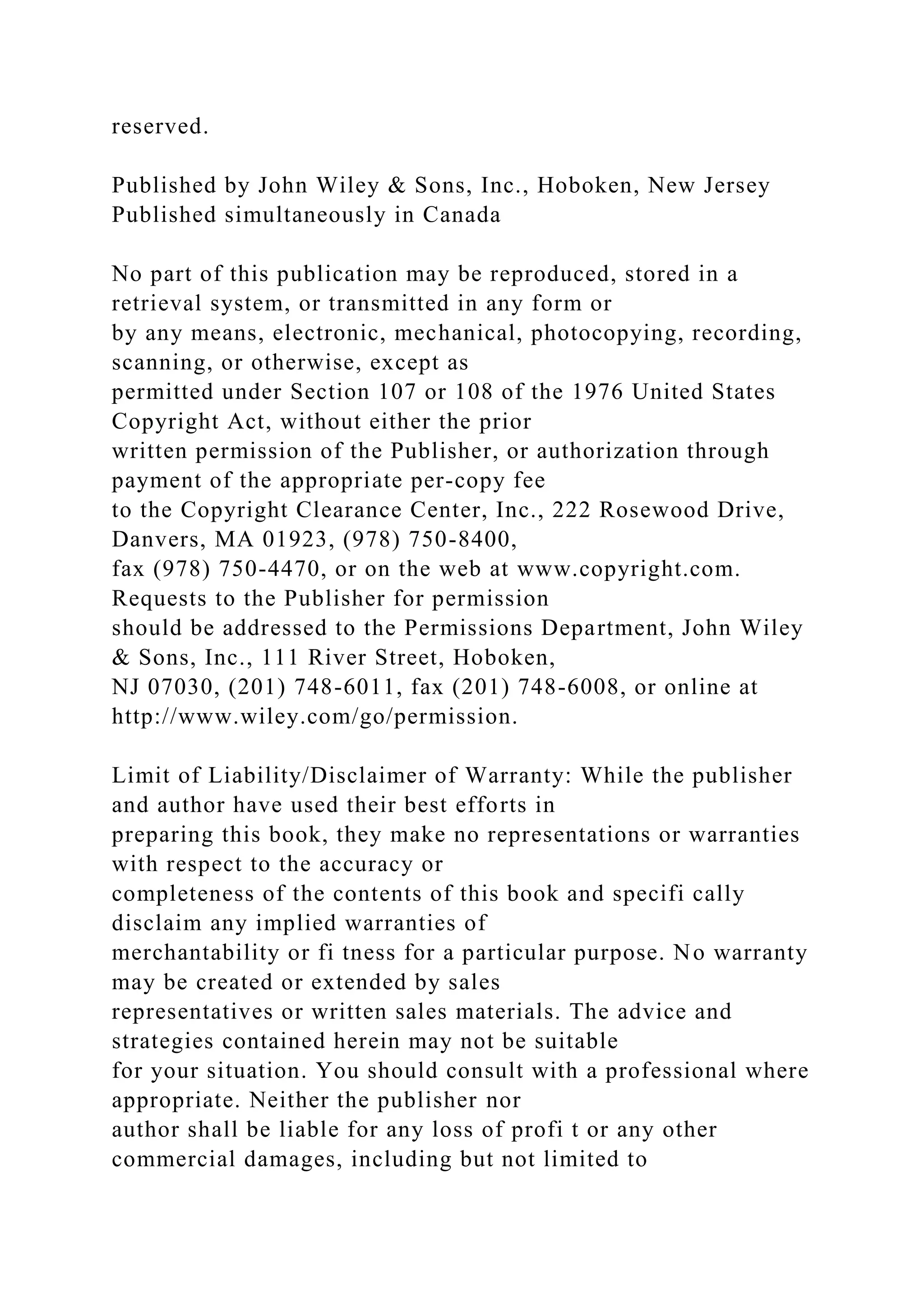 reserved.
Published by John Wiley & Sons, Inc., Hoboken, New Jersey
Published simultaneously in Canada
No part of this publication may be reproduced, stored in a
retrieval system, or transmitted in any form or
by any means, electronic, mechanical, photocopying, recording,
scanning, or otherwise, except as
permitted under Section 107 or 108 of the 1976 United States
Copyright Act, without either the prior
written permission of the Publisher, or authorization through
payment of the appropriate per-copy fee
to the Copyright Clearance Center, Inc., 222 Rosewood Drive,
Danvers, MA 01923, (978) 750-8400,
fax (978) 750-4470, or on the web at www.copyright.com.
Requests to the Publisher for permission
should be addressed to the Permissions Department, John Wiley
& Sons, Inc., 111 River Street, Hoboken,
NJ 07030, (201) 748-6011, fax (201) 748-6008, or online at
http://www.wiley.com/go/permission.
Limit of Liability/Disclaimer of Warranty: While the publisher
and author have used their best efforts in
preparing this book, they make no representations or warranties
with respect to the accuracy or
completeness of the contents of this book and specifi cally
disclaim any implied warranties of
merchantability or fi tness for a particular purpose. No warranty
may be created or extended by sales
representatives or written sales materials. The advice and
strategies contained herein may not be suitable
for your situation. You should consult with a professional where
appropriate. Neither the publisher nor
author shall be liable for any loss of profi t or any other
commercial damages, including but not limited to
 