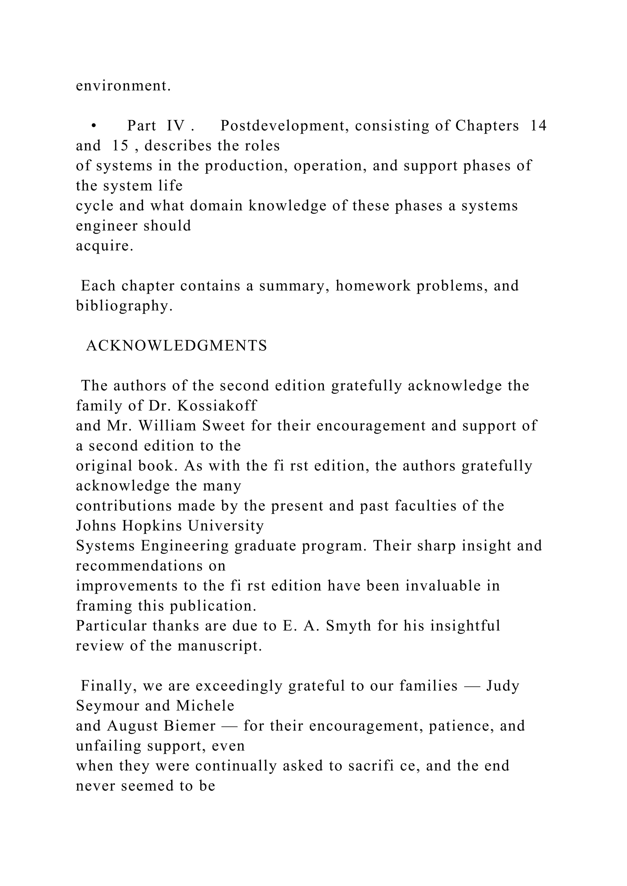 environment.
• Part IV . Postdevelopment, consisting of Chapters 14
and 15 , describes the roles
of systems in the production, operation, and support phases of
the system life
cycle and what domain knowledge of these phases a systems
engineer should
acquire.
Each chapter contains a summary, homework problems, and
bibliography.
ACKNOWLEDGMENTS
The authors of the second edition gratefully acknowledge the
family of Dr. Kossiakoff
and Mr. William Sweet for their encouragement and support of
a second edition to the
original book. As with the fi rst edition, the authors gratefully
acknowledge the many
contributions made by the present and past faculties of the
Johns Hopkins University
Systems Engineering graduate program. Their sharp insight and
recommendations on
improvements to the fi rst edition have been invaluable in
framing this publication.
Particular thanks are due to E. A. Smyth for his insightful
review of the manuscript.
Finally, we are exceedingly grateful to our families — Judy
Seymour and Michele
and August Biemer — for their encouragement, patience, and
unfailing support, even
when they were continually asked to sacrifi ce, and the end
never seemed to be
 