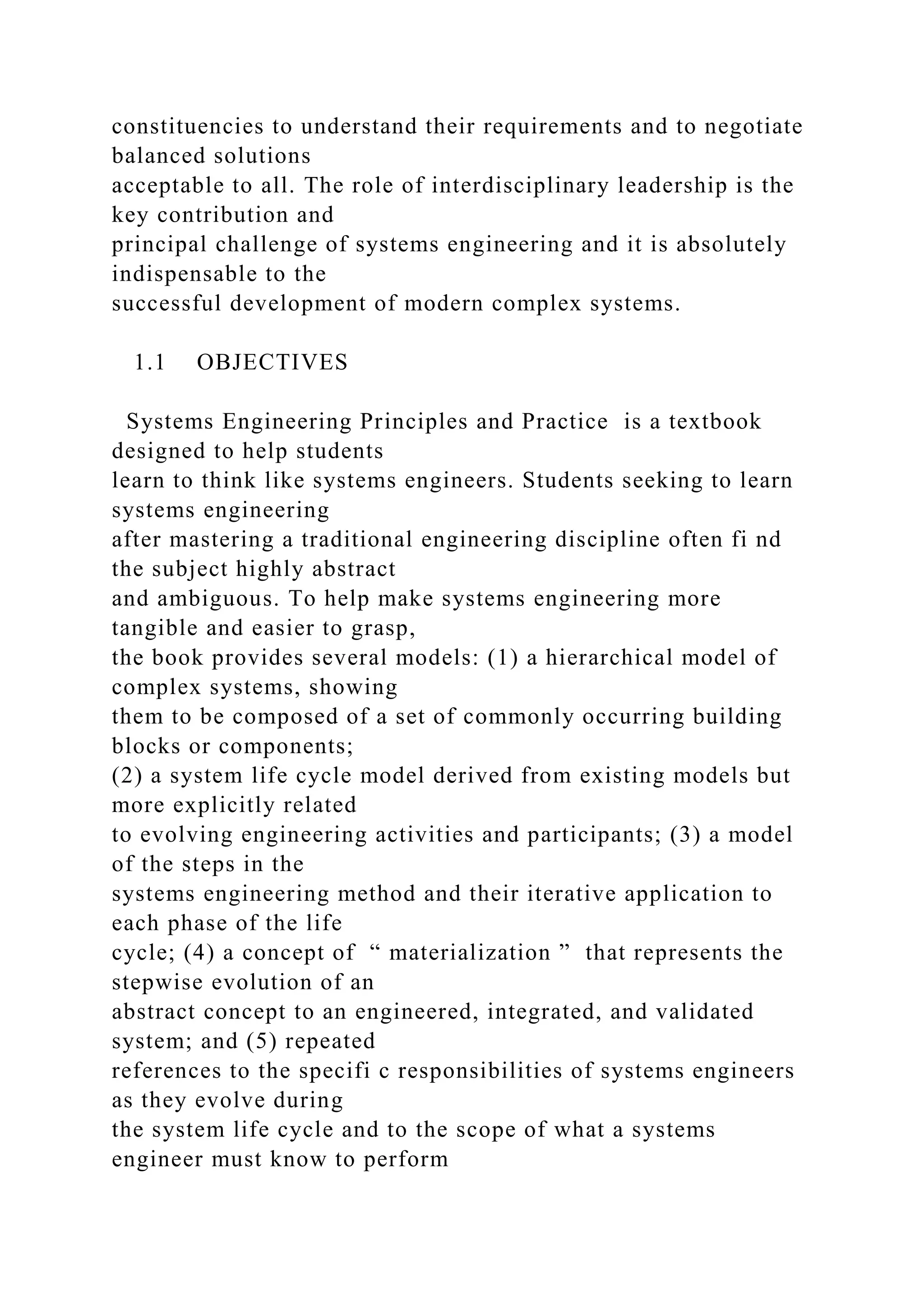 constituencies to understand their requirements and to negotiate
balanced solutions
acceptable to all. The role of interdisciplinary leadership is the
key contribution and
principal challenge of systems engineering and it is absolutely
indispensable to the
successful development of modern complex systems.
1.1 OBJECTIVES
Systems Engineering Principles and Practice is a textbook
designed to help students
learn to think like systems engineers. Students seeking to learn
systems engineering
after mastering a traditional engineering discipline often fi nd
the subject highly abstract
and ambiguous. To help make systems engineering more
tangible and easier to grasp,
the book provides several models: (1) a hierarchical model of
complex systems, showing
them to be composed of a set of commonly occurring building
blocks or components;
(2) a system life cycle model derived from existing models but
more explicitly related
to evolving engineering activities and participants; (3) a model
of the steps in the
systems engineering method and their iterative application to
each phase of the life
cycle; (4) a concept of “ materialization ” that represents the
stepwise evolution of an
abstract concept to an engineered, integrated, and validated
system; and (5) repeated
references to the specifi c responsibilities of systems engineers
as they evolve during
the system life cycle and to the scope of what a systems
engineer must know to perform
 