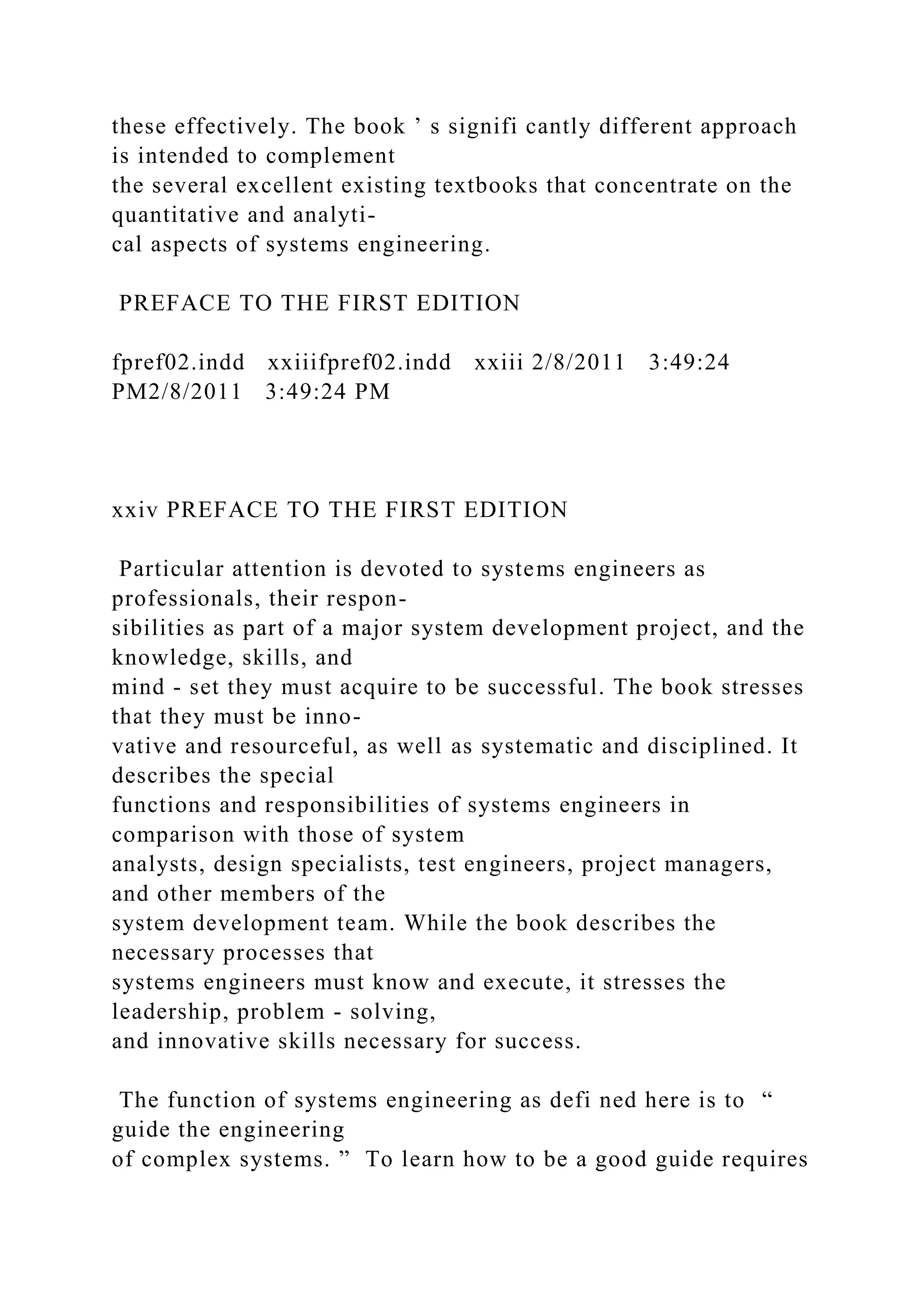 these effectively. The book ’ s signifi cantly different approach
is intended to complement
the several excellent existing textbooks that concentrate on the
quantitative and analyti-
cal aspects of systems engineering.
PREFACE TO THE FIRST EDITION
fpref02.indd xxiiifpref02.indd xxiii 2/8/2011 3:49:24
PM2/8/2011 3:49:24 PM
xxiv PREFACE TO THE FIRST EDITION
Particular attention is devoted to systems engineers as
professionals, their respon-
sibilities as part of a major system development project, and the
knowledge, skills, and
mind - set they must acquire to be successful. The book stresses
that they must be inno-
vative and resourceful, as well as systematic and disciplined. It
describes the special
functions and responsibilities of systems engineers in
comparison with those of system
analysts, design specialists, test engineers, project managers,
and other members of the
system development team. While the book describes the
necessary processes that
systems engineers must know and execute, it stresses the
leadership, problem - solving,
and innovative skills necessary for success.
The function of systems engineering as defi ned here is to “
guide the engineering
of complex systems. ” To learn how to be a good guide requires
 