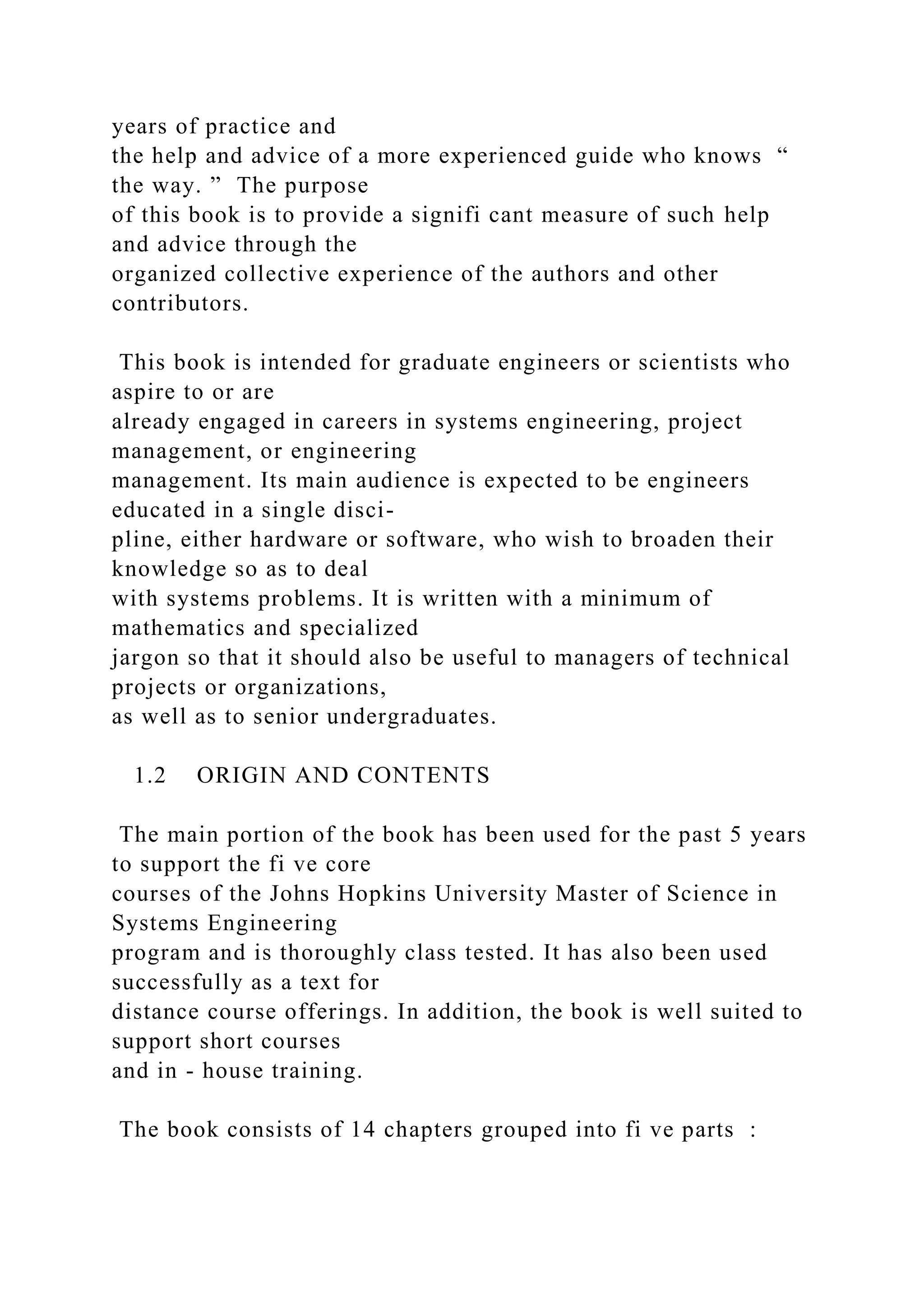 years of practice and
the help and advice of a more experienced guide who knows “
the way. ” The purpose
of this book is to provide a signifi cant measure of such help
and advice through the
organized collective experience of the authors and other
contributors.
This book is intended for graduate engineers or scientists who
aspire to or are
already engaged in careers in systems engineering, project
management, or engineering
management. Its main audience is expected to be engineers
educated in a single disci-
pline, either hardware or software, who wish to broaden their
knowledge so as to deal
with systems problems. It is written with a minimum of
mathematics and specialized
jargon so that it should also be useful to managers of technical
projects or organizations,
as well as to senior undergraduates.
1.2 ORIGIN AND CONTENTS
The main portion of the book has been used for the past 5 years
to support the fi ve core
courses of the Johns Hopkins University Master of Science in
Systems Engineering
program and is thoroughly class tested. It has also been used
successfully as a text for
distance course offerings. In addition, the book is well suited to
support short courses
and in - house training.
The book consists of 14 chapters grouped into fi ve parts :
 