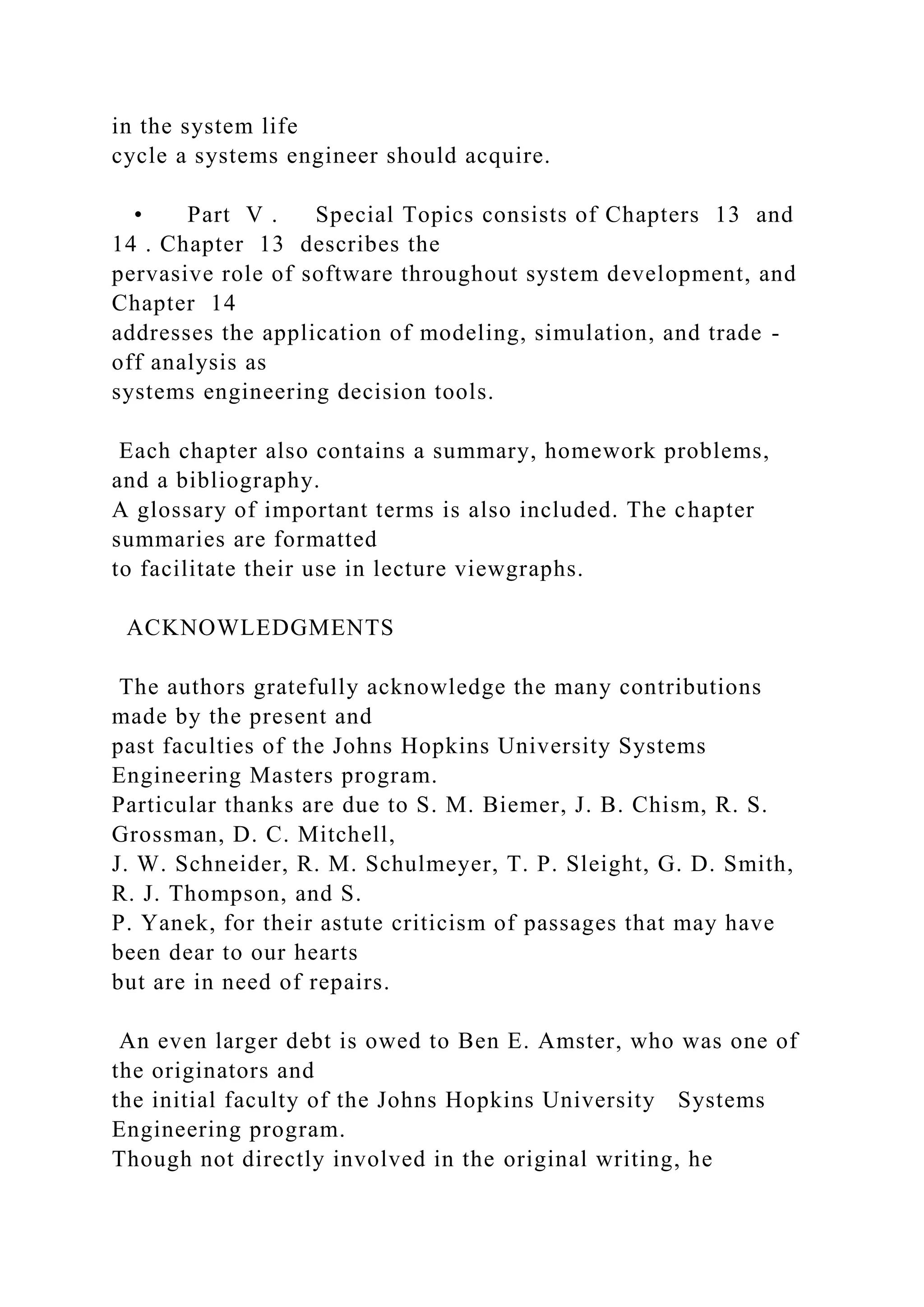 in the system life
cycle a systems engineer should acquire.
• Part V . Special Topics consists of Chapters 13 and
14 . Chapter 13 describes the
pervasive role of software throughout system development, and
Chapter 14
addresses the application of modeling, simulation, and trade -
off analysis as
systems engineering decision tools.
Each chapter also contains a summary, homework problems,
and a bibliography.
A glossary of important terms is also included. The chapter
summaries are formatted
to facilitate their use in lecture viewgraphs.
ACKNOWLEDGMENTS
The authors gratefully acknowledge the many contributions
made by the present and
past faculties of the Johns Hopkins University Systems
Engineering Masters program.
Particular thanks are due to S. M. Biemer, J. B. Chism, R. S.
Grossman, D. C. Mitchell,
J. W. Schneider, R. M. Schulmeyer, T. P. Sleight, G. D. Smith,
R. J. Thompson, and S.
P. Yanek, for their astute criticism of passages that may have
been dear to our hearts
but are in need of repairs.
An even larger debt is owed to Ben E. Amster, who was one of
the originators and
the initial faculty of the Johns Hopkins University Systems
Engineering program.
Though not directly involved in the original writing, he
 