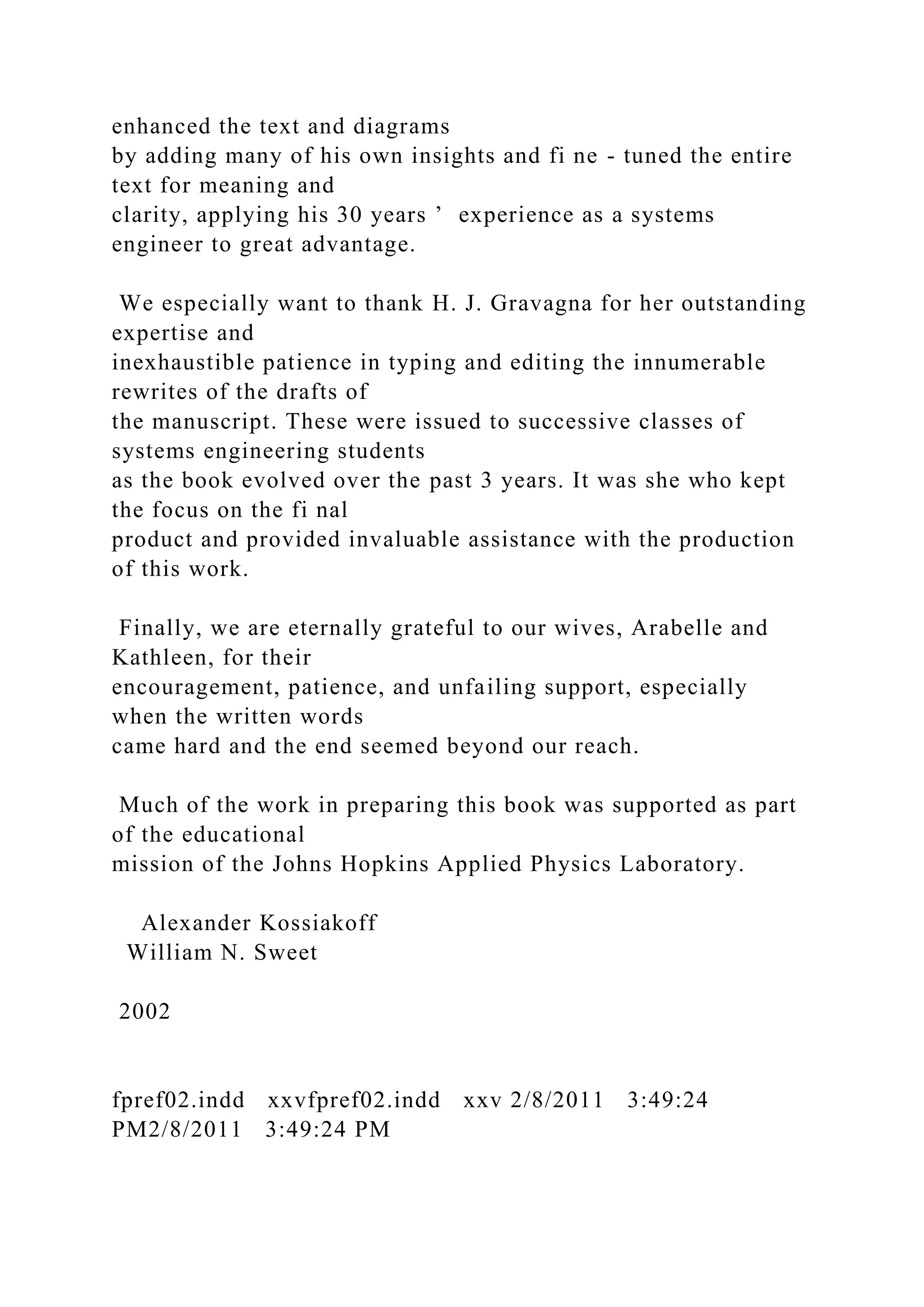 enhanced the text and diagrams
by adding many of his own insights and fi ne - tuned the entire
text for meaning and
clarity, applying his 30 years ’ experience as a systems
engineer to great advantage.
We especially want to thank H. J. Gravagna for her outstanding
expertise and
inexhaustible patience in typing and editing the innumerable
rewrites of the drafts of
the manuscript. These were issued to successive classes of
systems engineering students
as the book evolved over the past 3 years. It was she who kept
the focus on the fi nal
product and provided invaluable assistance with the production
of this work.
Finally, we are eternally grateful to our wives, Arabelle and
Kathleen, for their
encouragement, patience, and unfailing support, especially
when the written words
came hard and the end seemed beyond our reach.
Much of the work in preparing this book was supported as part
of the educational
mission of the Johns Hopkins Applied Physics Laboratory.
Alexander Kossiakoff
William N. Sweet
2002
fpref02.indd xxvfpref02.indd xxv 2/8/2011 3:49:24
PM2/8/2011 3:49:24 PM
 