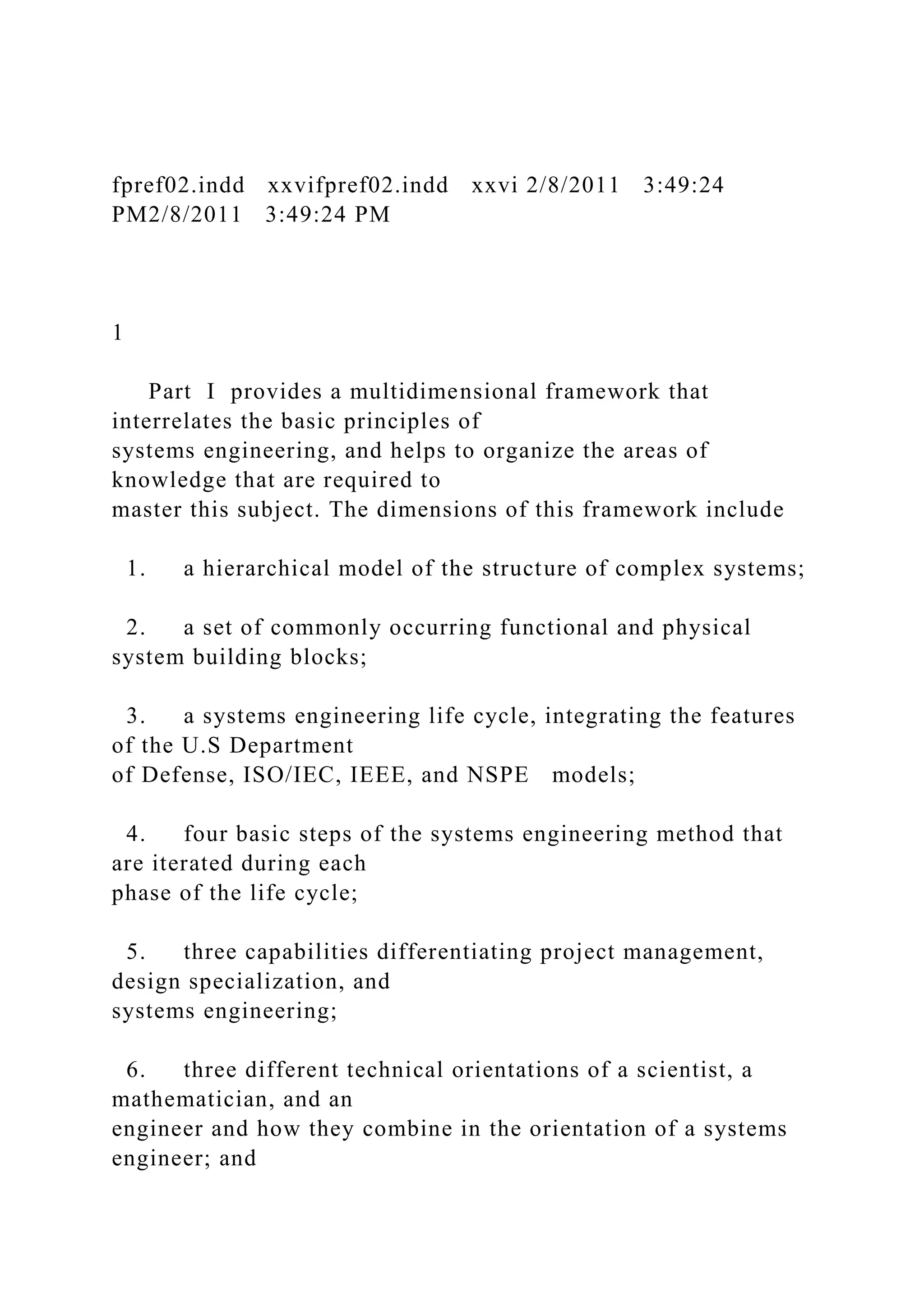 fpref02.indd xxvifpref02.indd xxvi 2/8/2011 3:49:24
PM2/8/2011 3:49:24 PM
1
Part I provides a multidimensional framework that
interrelates the basic principles of
systems engineering, and helps to organize the areas of
knowledge that are required to
master this subject. The dimensions of this framework include
1. a hierarchical model of the structure of complex systems;
2. a set of commonly occurring functional and physical
system building blocks;
3. a systems engineering life cycle, integrating the features
of the U.S Department
of Defense, ISO/IEC, IEEE, and NSPE models;
4. four basic steps of the systems engineering method that
are iterated during each
phase of the life cycle;
5. three capabilities differentiating project management,
design specialization, and
systems engineering;
6. three different technical orientations of a scientist, a
mathematician, and an
engineer and how they combine in the orientation of a systems
engineer; and
 