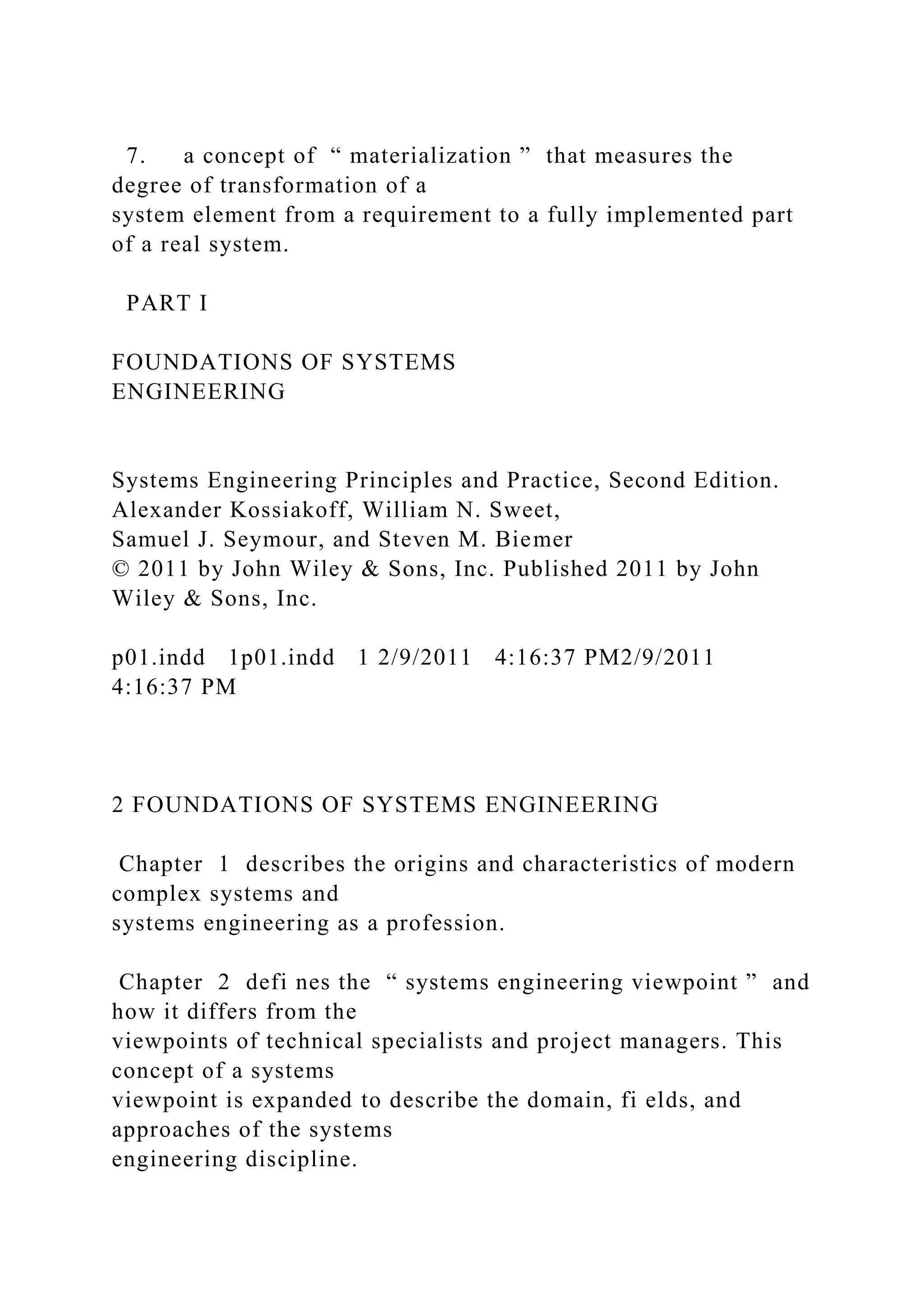 7. a concept of “ materialization ” that measures the
degree of transformation of a
system element from a requirement to a fully implemented part
of a real system.
PART I
FOUNDATIONS OF SYSTEMS
ENGINEERING
Systems Engineering Principles and Practice, Second Edition.
Alexander Kossiakoff, William N. Sweet,
Samuel J. Seymour, and Steven M. Biemer
© 2011 by John Wiley & Sons, Inc. Published 2011 by John
Wiley & Sons, Inc.
p01.indd 1p01.indd 1 2/9/2011 4:16:37 PM2/9/2011
4:16:37 PM
2 FOUNDATIONS OF SYSTEMS ENGINEERING
Chapter 1 describes the origins and characteristics of modern
complex systems and
systems engineering as a profession.
Chapter 2 defi nes the “ systems engineering viewpoint ” and
how it differs from the
viewpoints of technical specialists and project managers. This
concept of a systems
viewpoint is expanded to describe the domain, fi elds, and
approaches of the systems
engineering discipline.
 