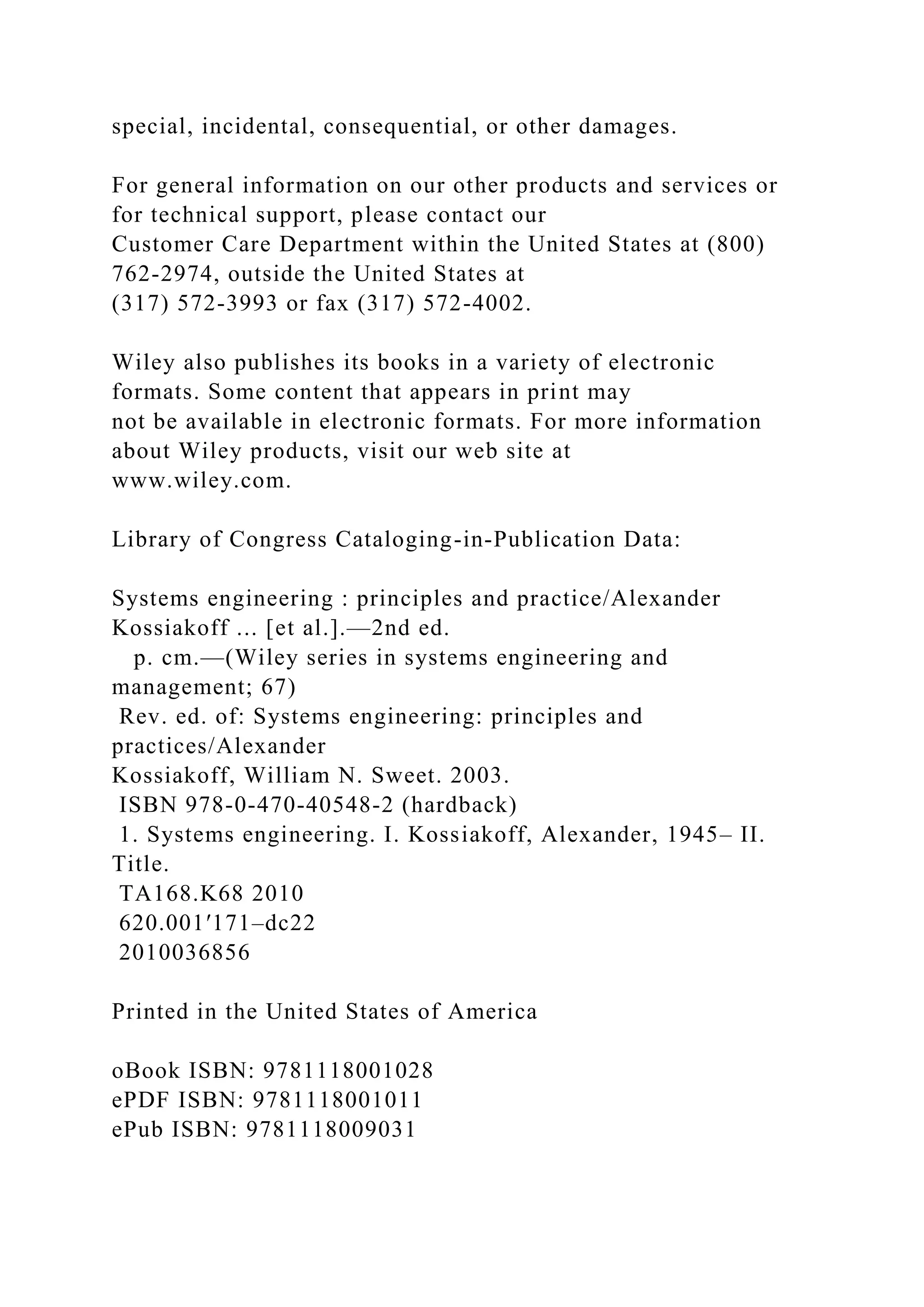 special, incidental, consequential, or other damages.
For general information on our other products and services or
for technical support, please contact our
Customer Care Department within the United States at (800)
762-2974, outside the United States at
(317) 572-3993 or fax (317) 572-4002.
Wiley also publishes its books in a variety of electronic
formats. Some content that appears in print may
not be available in electronic formats. For more information
about Wiley products, visit our web site at
www.wiley.com.
Library of Congress Cataloging-in-Publication Data:
Systems engineering : principles and practice/Alexander
Kossiakoff ... [et al.].—2nd ed.
p. cm.—(Wiley series in systems engineering and
management; 67)
Rev. ed. of: Systems engineering: principles and
practices/Alexander
Kossiakoff, William N. Sweet. 2003.
ISBN 978-0-470-40548-2 (hardback)
1. Systems engineering. I. Kossiakoff, Alexander, 1945– II.
Title.
TA168.K68 2010
620.001′171–dc22
2010036856
Printed in the United States of America
oBook ISBN: 9781118001028
ePDF ISBN: 9781118001011
ePub ISBN: 9781118009031
 