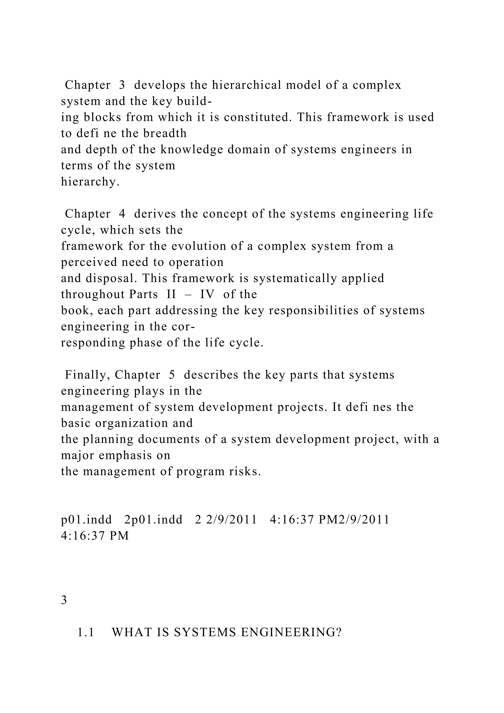 Chapter 3 develops the hierarchical model of a complex
system and the key build-
ing blocks from which it is constituted. This framework is used
to defi ne the breadth
and depth of the knowledge domain of systems engineers in
terms of the system
hierarchy.
Chapter 4 derives the concept of the systems engineering life
cycle, which sets the
framework for the evolution of a complex system from a
perceived need to operation
and disposal. This framework is systematically applied
throughout Parts II – IV of the
book, each part addressing the key responsibilities of systems
engineering in the cor-
responding phase of the life cycle.
Finally, Chapter 5 describes the key parts that systems
engineering plays in the
management of system development projects. It defi nes the
basic organization and
the planning documents of a system development project, with a
major emphasis on
the management of program risks.
p01.indd 2p01.indd 2 2/9/2011 4:16:37 PM2/9/2011
4:16:37 PM
3
1.1 WHAT IS SYSTEMS ENGINEERING?
 