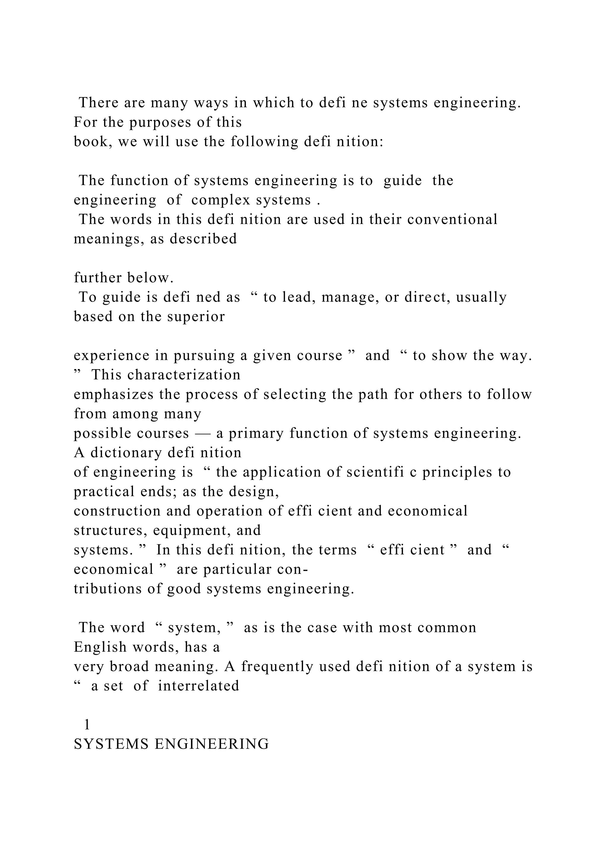 There are many ways in which to defi ne systems engineering.
For the purposes of this
book, we will use the following defi nition:
The function of systems engineering is to guide the
engineering of complex systems .
The words in this defi nition are used in their conventional
meanings, as described
further below.
To guide is defi ned as “ to lead, manage, or direct, usually
based on the superior
experience in pursuing a given course ” and “ to show the way.
” This characterization
emphasizes the process of selecting the path for others to follow
from among many
possible courses — a primary function of systems engineering.
A dictionary defi nition
of engineering is “ the application of scientifi c principles to
practical ends; as the design,
construction and operation of effi cient and economical
structures, equipment, and
systems. ” In this defi nition, the terms “ effi cient ” and “
economical ” are particular con-
tributions of good systems engineering.
The word “ system, ” as is the case with most common
English words, has a
very broad meaning. A frequently used defi nition of a system is
“ a set of interrelated
1
SYSTEMS ENGINEERING
 