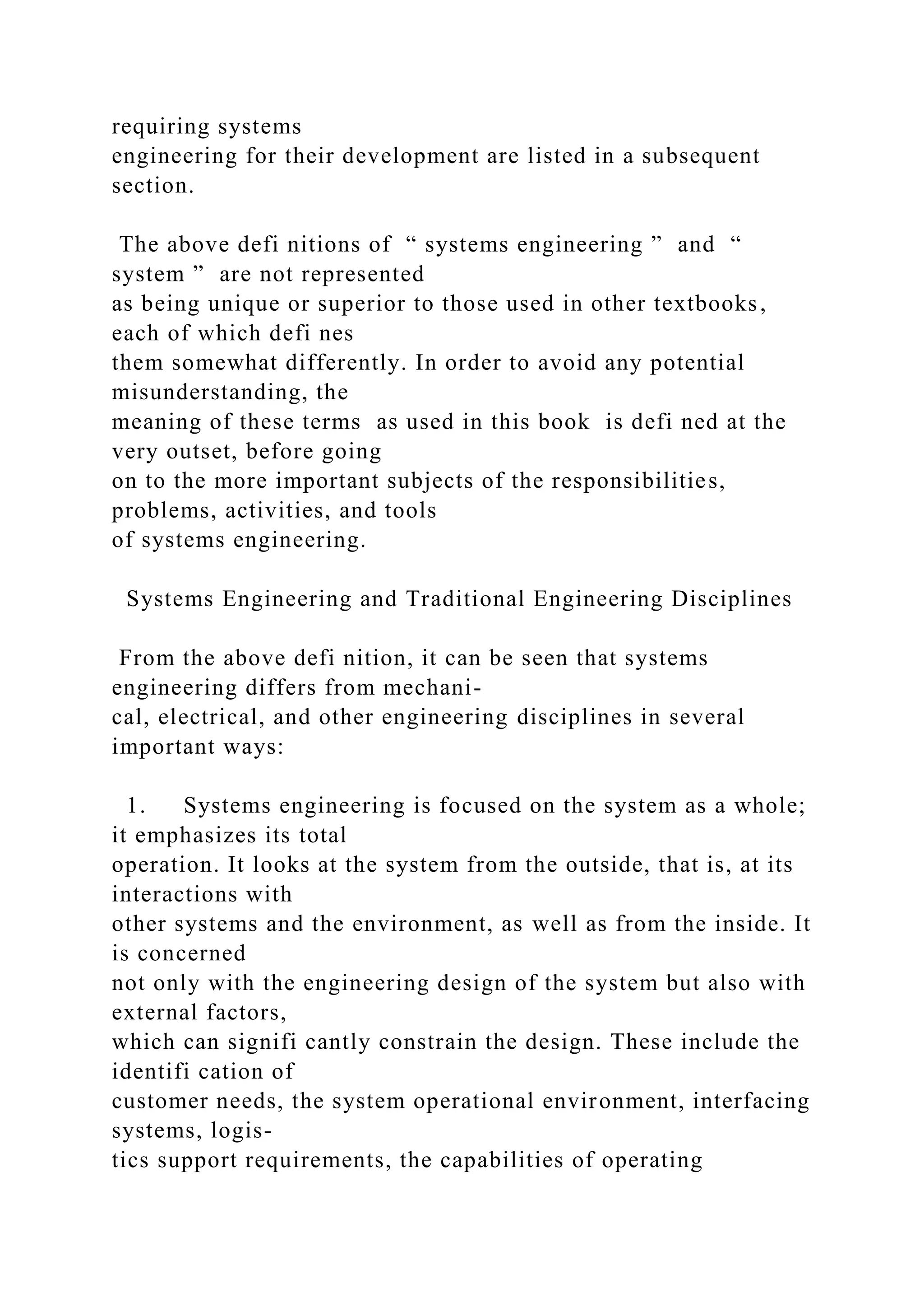 requiring systems
engineering for their development are listed in a subsequent
section.
The above defi nitions of “ systems engineering ” and “
system ” are not represented
as being unique or superior to those used in other textbooks,
each of which defi nes
them somewhat differently. In order to avoid any potential
misunderstanding, the
meaning of these terms as used in this book is defi ned at the
very outset, before going
on to the more important subjects of the responsibilities,
problems, activities, and tools
of systems engineering.
Systems Engineering and Traditional Engineering Disciplines
From the above defi nition, it can be seen that systems
engineering differs from mechani-
cal, electrical, and other engineering disciplines in several
important ways:
1. Systems engineering is focused on the system as a whole;
it emphasizes its total
operation. It looks at the system from the outside, that is, at its
interactions with
other systems and the environment, as well as from the inside. It
is concerned
not only with the engineering design of the system but also with
external factors,
which can signifi cantly constrain the design. These include the
identifi cation of
customer needs, the system operational environment, interfacing
systems, logis-
tics support requirements, the capabilities of operating
 