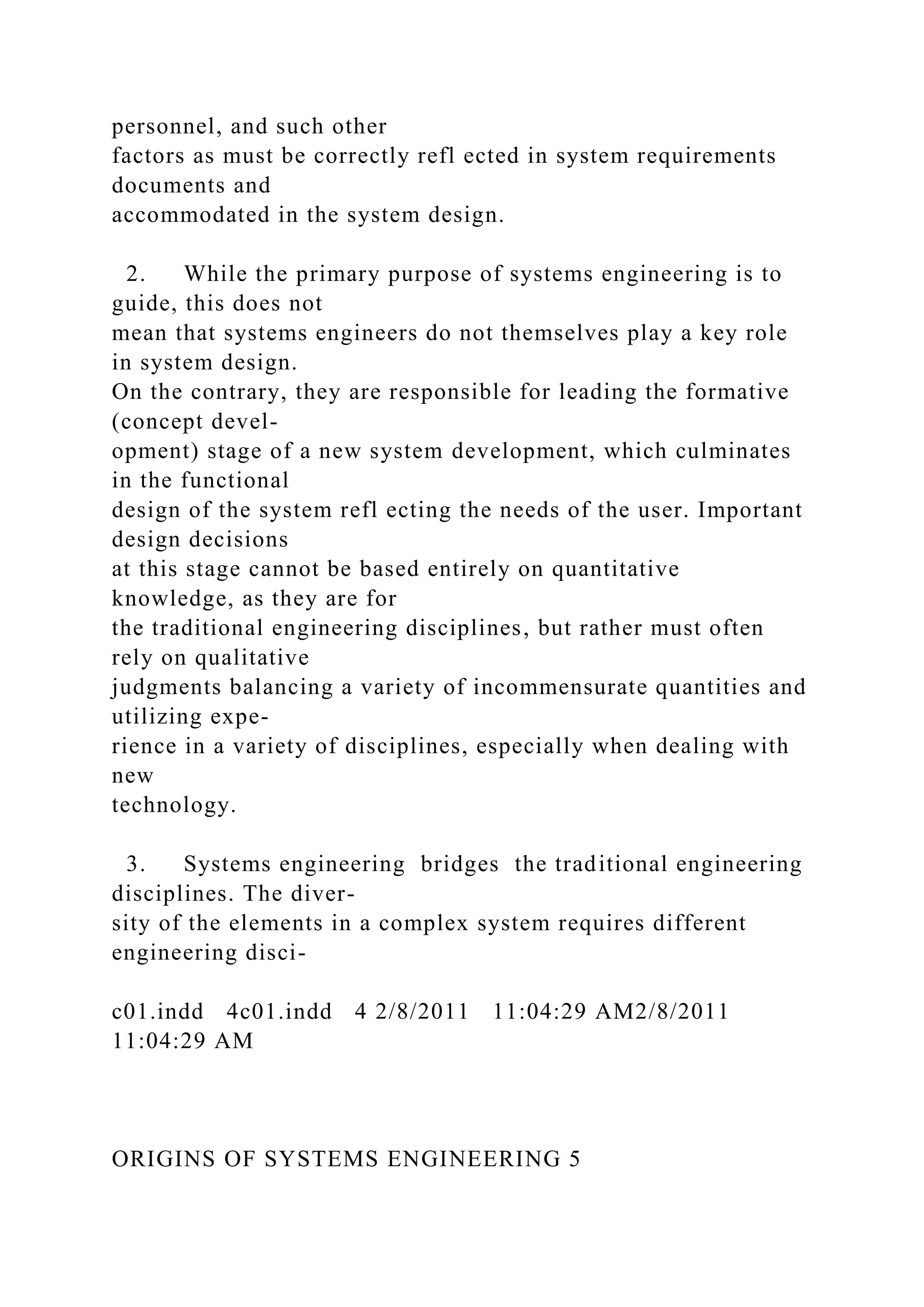 personnel, and such other
factors as must be correctly refl ected in system requirements
documents and
accommodated in the system design.
2. While the primary purpose of systems engineering is to
guide, this does not
mean that systems engineers do not themselves play a key role
in system design.
On the contrary, they are responsible for leading the formative
(concept devel-
opment) stage of a new system development, which culminates
in the functional
design of the system refl ecting the needs of the user. Important
design decisions
at this stage cannot be based entirely on quantitative
knowledge, as they are for
the traditional engineering disciplines, but rather must often
rely on qualitative
judgments balancing a variety of incommensurate quantities and
utilizing expe-
rience in a variety of disciplines, especially when dealing with
new
technology.
3. Systems engineering bridges the traditional engineering
disciplines. The diver-
sity of the elements in a complex system requires different
engineering disci-
c01.indd 4c01.indd 4 2/8/2011 11:04:29 AM2/8/2011
11:04:29 AM
ORIGINS OF SYSTEMS ENGINEERING 5
 