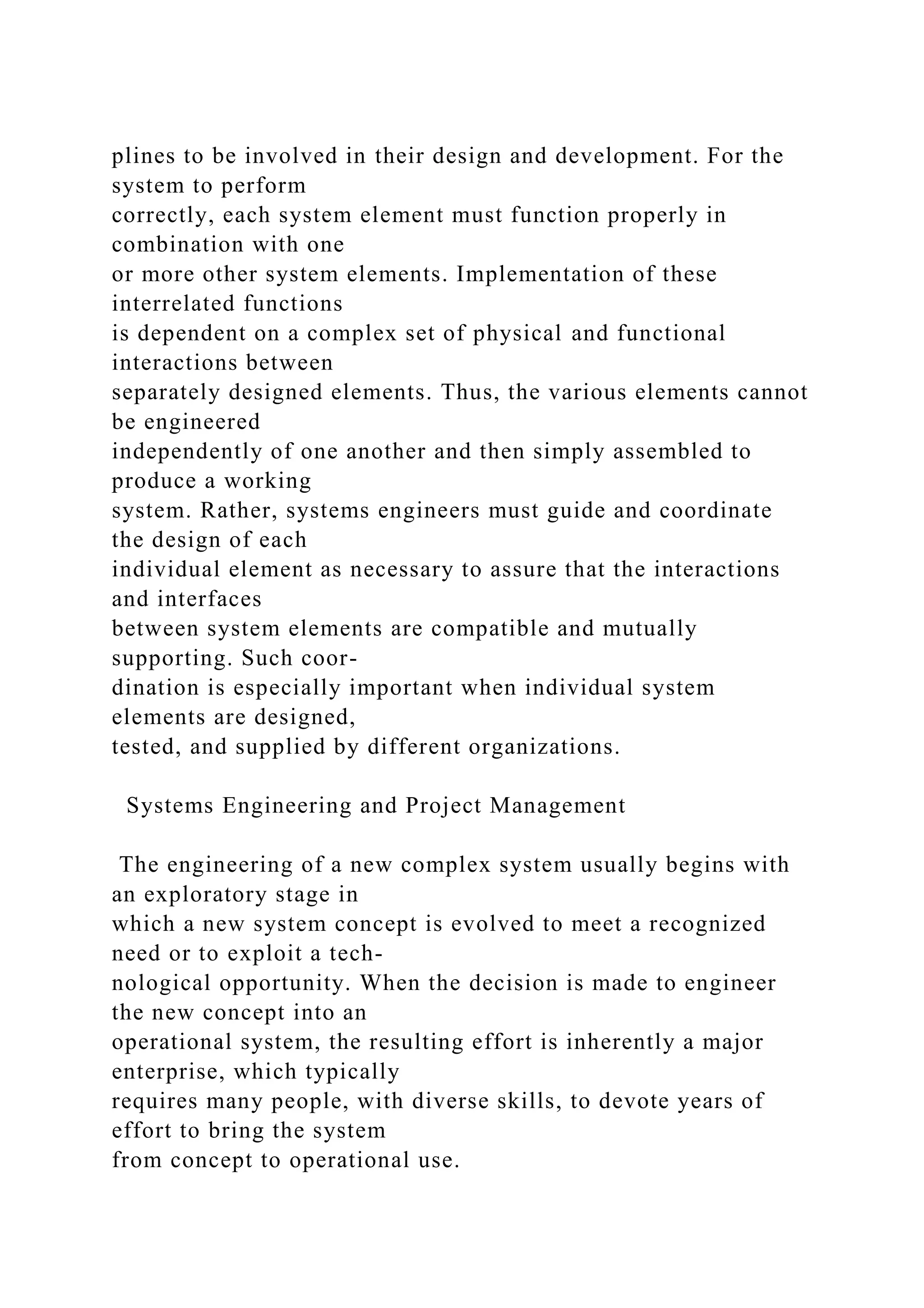 plines to be involved in their design and development. For the
system to perform
correctly, each system element must function properly in
combination with one
or more other system elements. Implementation of these
interrelated functions
is dependent on a complex set of physical and functional
interactions between
separately designed elements. Thus, the various elements cannot
be engineered
independently of one another and then simply assembled to
produce a working
system. Rather, systems engineers must guide and coordinate
the design of each
individual element as necessary to assure that the interactions
and interfaces
between system elements are compatible and mutually
supporting. Such coor-
dination is especially important when individual system
elements are designed,
tested, and supplied by different organizations.
Systems Engineering and Project Management
The engineering of a new complex system usually begins with
an exploratory stage in
which a new system concept is evolved to meet a recognized
need or to exploit a tech-
nological opportunity. When the decision is made to engineer
the new concept into an
operational system, the resulting effort is inherently a major
enterprise, which typically
requires many people, with diverse skills, to devote years of
effort to bring the system
from concept to operational use.
 