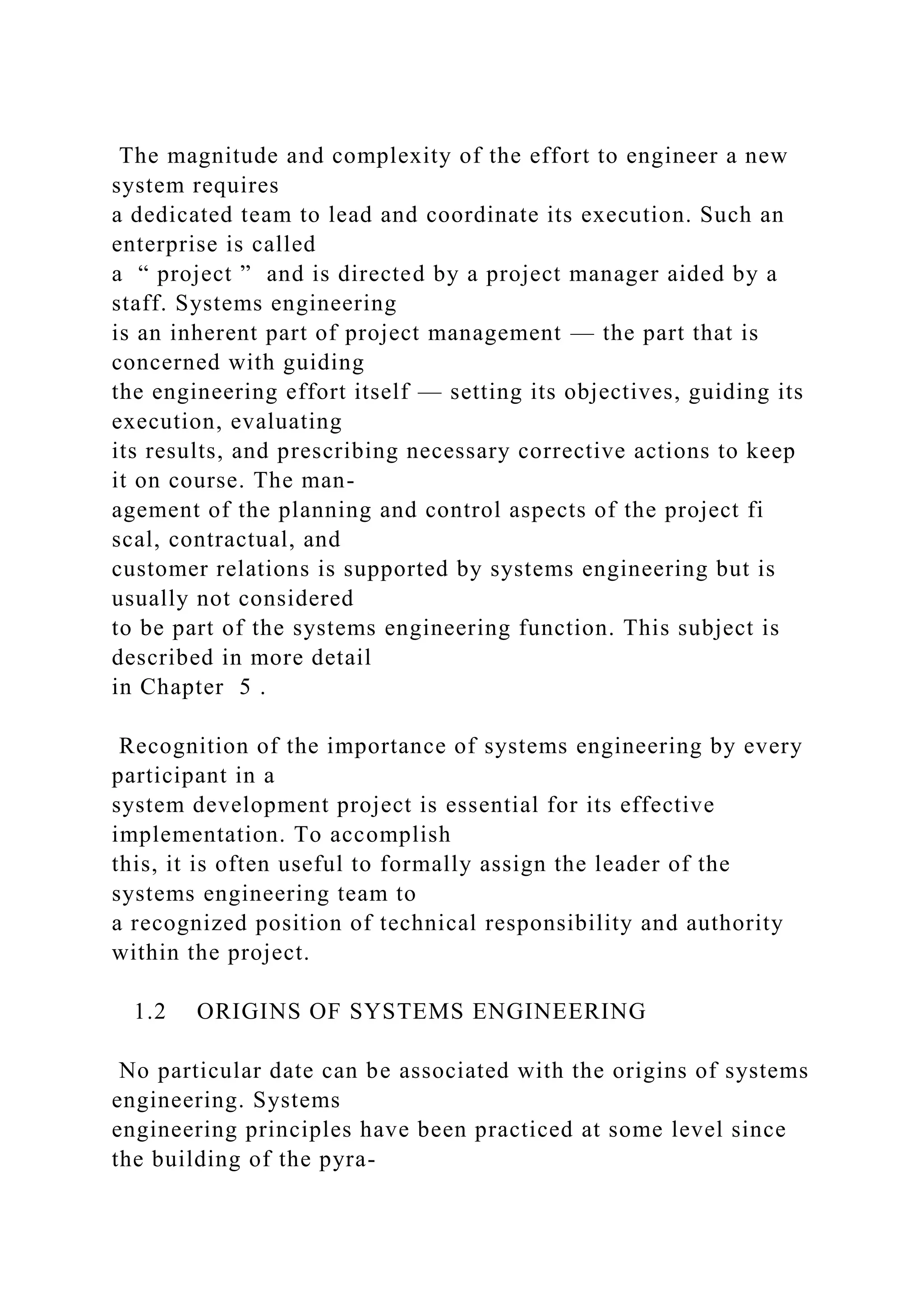 The magnitude and complexity of the effort to engineer a new
system requires
a dedicated team to lead and coordinate its execution. Such an
enterprise is called
a “ project ” and is directed by a project manager aided by a
staff. Systems engineering
is an inherent part of project management — the part that is
concerned with guiding
the engineering effort itself — setting its objectives, guiding its
execution, evaluating
its results, and prescribing necessary corrective actions to keep
it on course. The man-
agement of the planning and control aspects of the project fi
scal, contractual, and
customer relations is supported by systems engineering but is
usually not considered
to be part of the systems engineering function. This subject is
described in more detail
in Chapter 5 .
Recognition of the importance of systems engineering by every
participant in a
system development project is essential for its effective
implementation. To accomplish
this, it is often useful to formally assign the leader of the
systems engineering team to
a recognized position of technical responsibility and authority
within the project.
1.2 ORIGINS OF SYSTEMS ENGINEERING
No particular date can be associated with the origins of systems
engineering. Systems
engineering principles have been practiced at some level since
the building of the pyra-
 