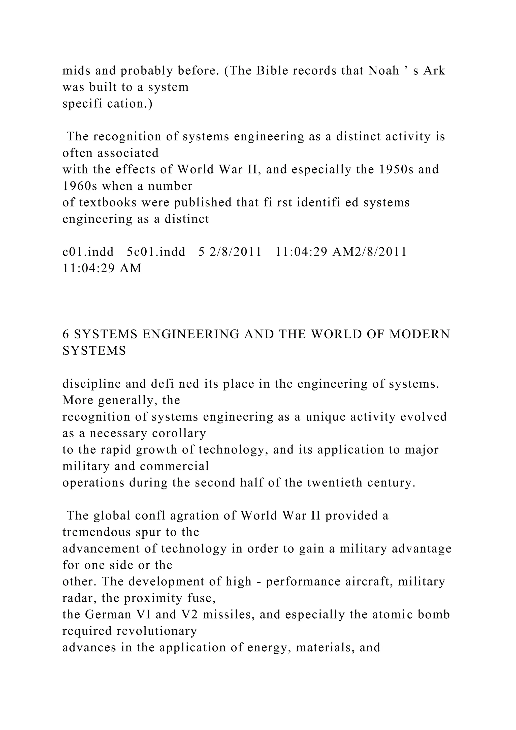 mids and probably before. (The Bible records that Noah ’ s Ark
was built to a system
specifi cation.)
The recognition of systems engineering as a distinct activity is
often associated
with the effects of World War II, and especially the 1950s and
1960s when a number
of textbooks were published that fi rst identifi ed systems
engineering as a distinct
c01.indd 5c01.indd 5 2/8/2011 11:04:29 AM2/8/2011
11:04:29 AM
6 SYSTEMS ENGINEERING AND THE WORLD OF MODERN
SYSTEMS
discipline and defi ned its place in the engineering of systems.
More generally, the
recognition of systems engineering as a unique activity evolved
as a necessary corollary
to the rapid growth of technology, and its application to major
military and commercial
operations during the second half of the twentieth century.
The global confl agration of World War II provided a
tremendous spur to the
advancement of technology in order to gain a military advantage
for one side or the
other. The development of high - performance aircraft, military
radar, the proximity fuse,
the German VI and V2 missiles, and especially the atomic bomb
required revolutionary
advances in the application of energy, materials, and
 