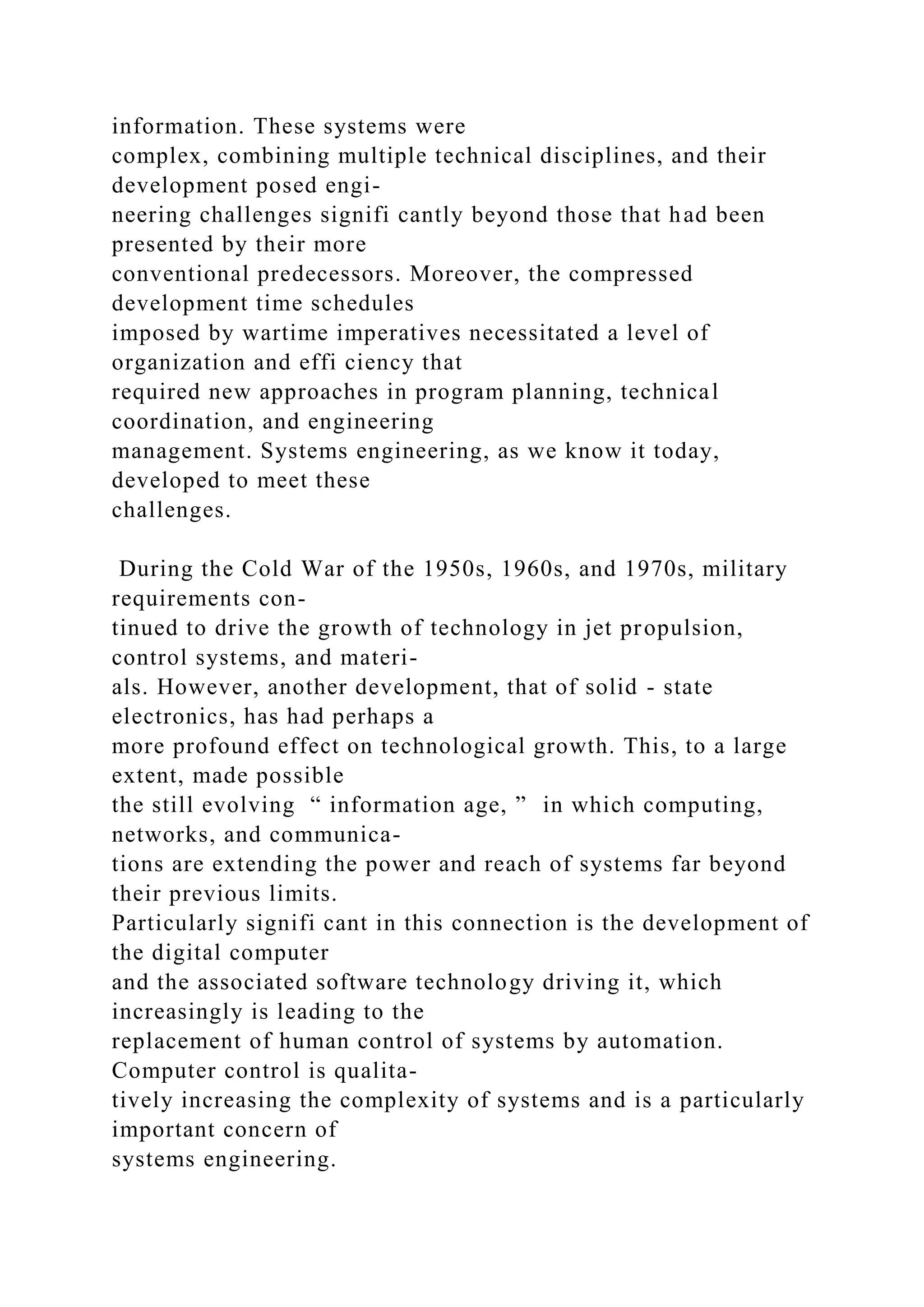 information. These systems were
complex, combining multiple technical disciplines, and their
development posed engi-
neering challenges signifi cantly beyond those that had been
presented by their more
conventional predecessors. Moreover, the compressed
development time schedules
imposed by wartime imperatives necessitated a level of
organization and effi ciency that
required new approaches in program planning, technical
coordination, and engineering
management. Systems engineering, as we know it today,
developed to meet these
challenges.
During the Cold War of the 1950s, 1960s, and 1970s, military
requirements con-
tinued to drive the growth of technology in jet propulsion,
control systems, and materi-
als. However, another development, that of solid - state
electronics, has had perhaps a
more profound effect on technological growth. This, to a large
extent, made possible
the still evolving “ information age, ” in which computing,
networks, and communica-
tions are extending the power and reach of systems far beyond
their previous limits.
Particularly signifi cant in this connection is the development of
the digital computer
and the associated software technology driving it, which
increasingly is leading to the
replacement of human control of systems by automation.
Computer control is qualita-
tively increasing the complexity of systems and is a particularly
important concern of
systems engineering.
 