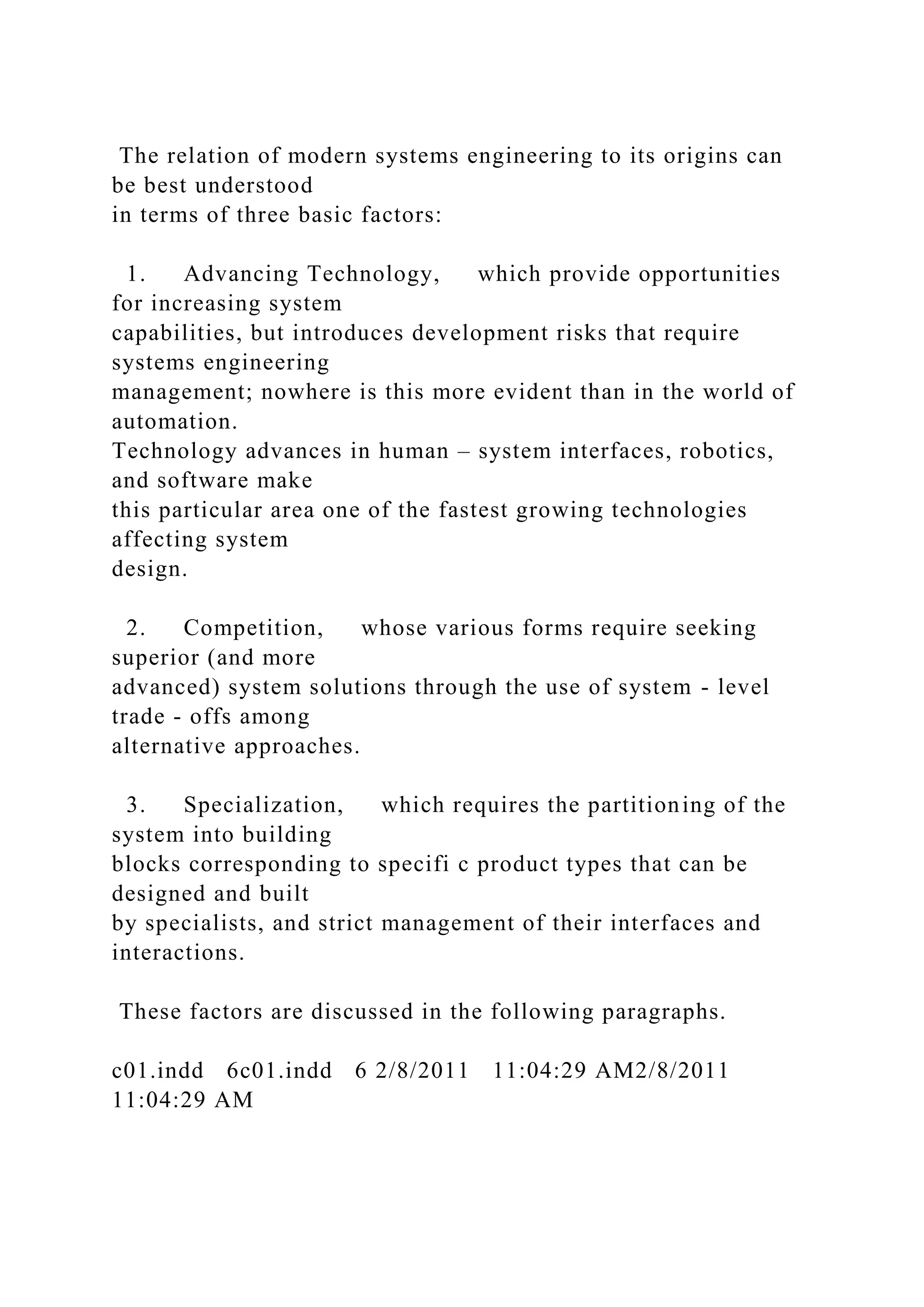 The relation of modern systems engineering to its origins can
be best understood
in terms of three basic factors:
1. Advancing Technology, which provide opportunities
for increasing system
capabilities, but introduces development risks that require
systems engineering
management; nowhere is this more evident than in the world of
automation.
Technology advances in human – system interfaces, robotics,
and software make
this particular area one of the fastest growing technologies
affecting system
design.
2. Competition, whose various forms require seeking
superior (and more
advanced) system solutions through the use of system - level
trade - offs among
alternative approaches.
3. Specialization, which requires the partitioning of the
system into building
blocks corresponding to specifi c product types that can be
designed and built
by specialists, and strict management of their interfaces and
interactions.
These factors are discussed in the following paragraphs.
c01.indd 6c01.indd 6 2/8/2011 11:04:29 AM2/8/2011
11:04:29 AM
 