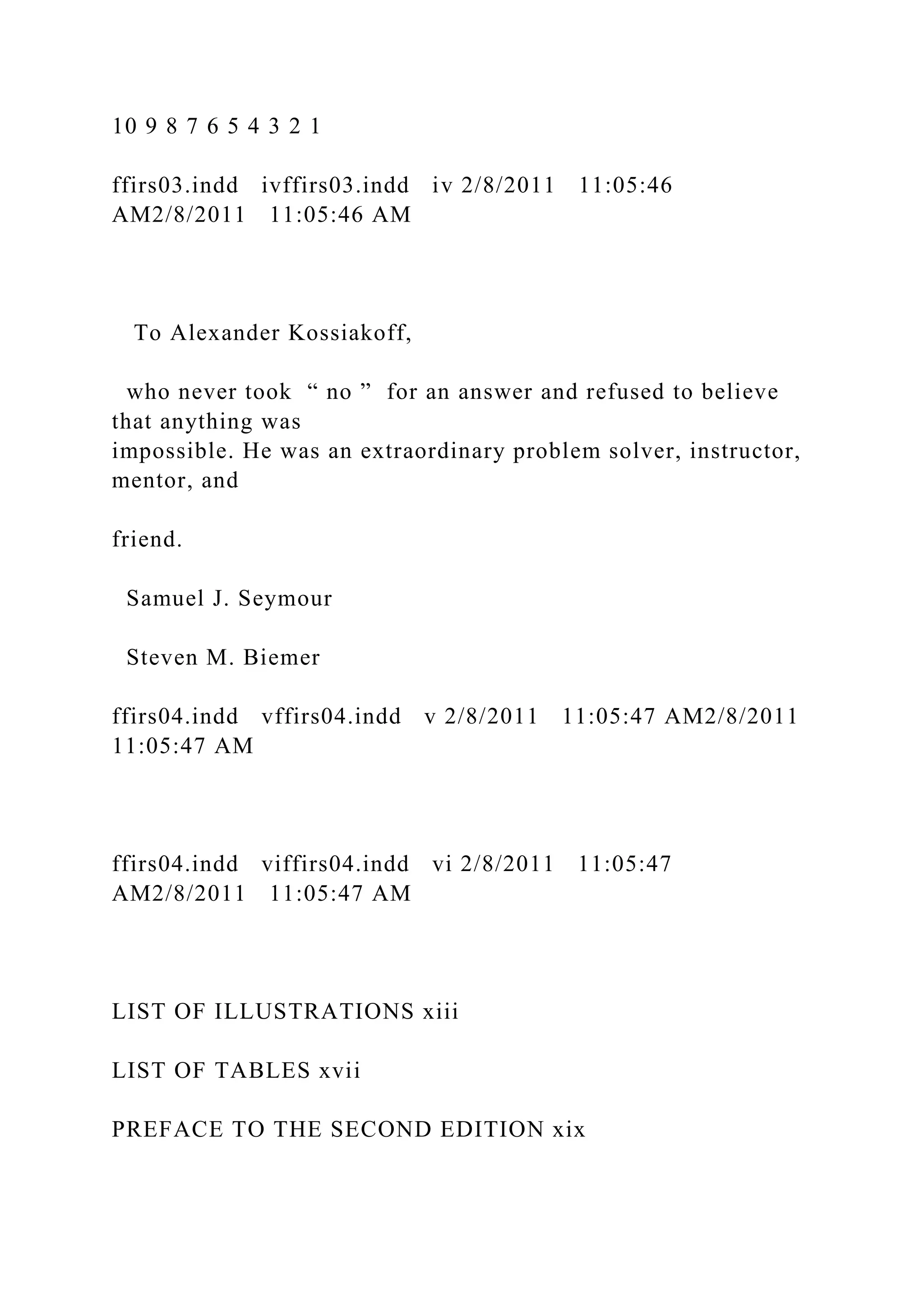 10 9 8 7 6 5 4 3 2 1
ffirs03.indd ivffirs03.indd iv 2/8/2011 11:05:46
AM2/8/2011 11:05:46 AM
To Alexander Kossiakoff,
who never took “ no ” for an answer and refused to believe
that anything was
impossible. He was an extraordinary problem solver, instructor,
mentor, and
friend.
Samuel J. Seymour
Steven M. Biemer
ffirs04.indd vffirs04.indd v 2/8/2011 11:05:47 AM2/8/2011
11:05:47 AM
ffirs04.indd viffirs04.indd vi 2/8/2011 11:05:47
AM2/8/2011 11:05:47 AM
LIST OF ILLUSTRATIONS xiii
LIST OF TABLES xvii
PREFACE TO THE SECOND EDITION xix
 