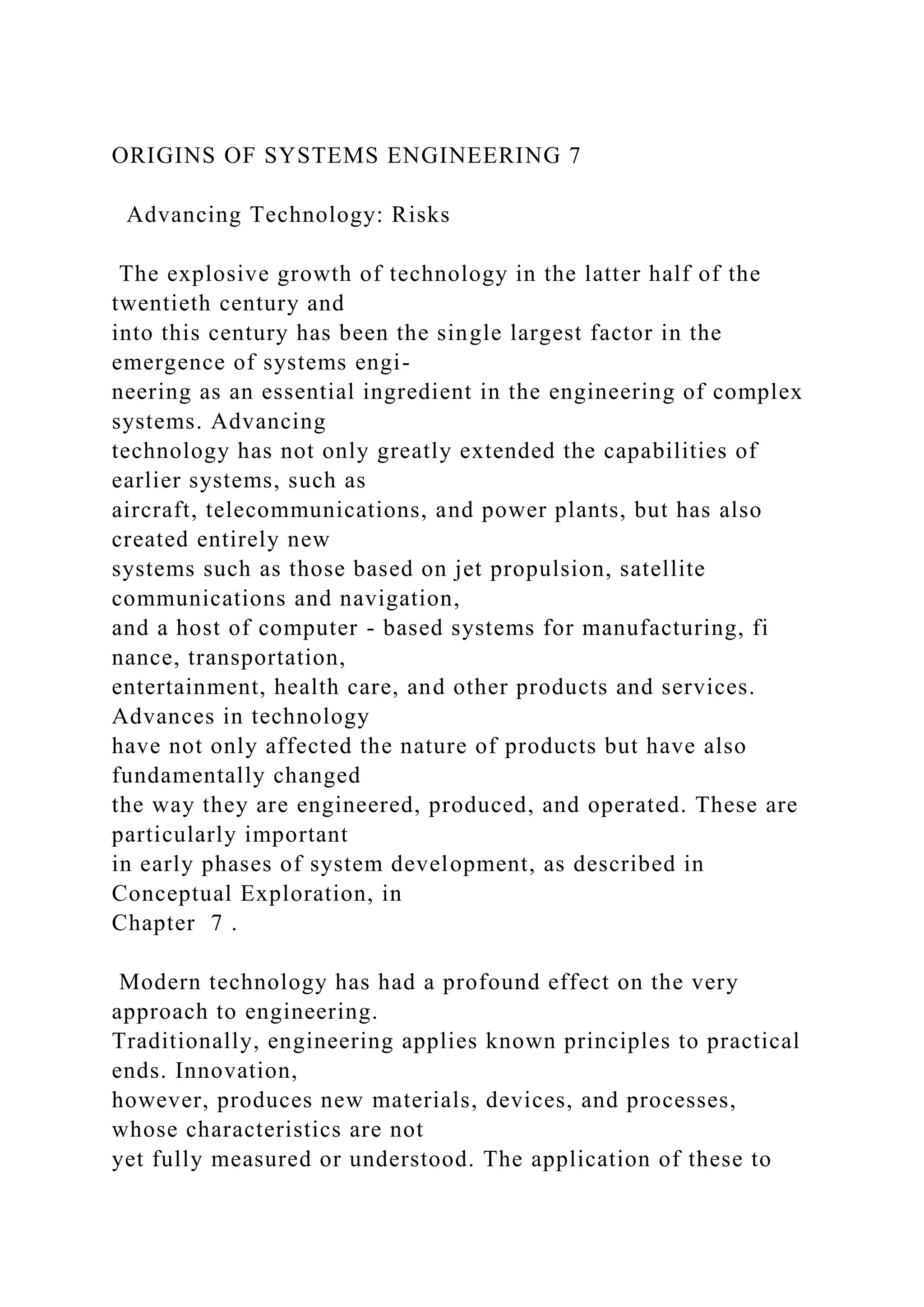 ORIGINS OF SYSTEMS ENGINEERING 7
Advancing Technology: Risks
The explosive growth of technology in the latter half of the
twentieth century and
into this century has been the single largest factor in the
emergence of systems engi-
neering as an essential ingredient in the engineering of complex
systems. Advancing
technology has not only greatly extended the capabilities of
earlier systems, such as
aircraft, telecommunications, and power plants, but has also
created entirely new
systems such as those based on jet propulsion, satellite
communications and navigation,
and a host of computer - based systems for manufacturing, fi
nance, transportation,
entertainment, health care, and other products and services.
Advances in technology
have not only affected the nature of products but have also
fundamentally changed
the way they are engineered, produced, and operated. These are
particularly important
in early phases of system development, as described in
Conceptual Exploration, in
Chapter 7 .
Modern technology has had a profound effect on the very
approach to engineering.
Traditionally, engineering applies known principles to practical
ends. Innovation,
however, produces new materials, devices, and processes,
whose characteristics are not
yet fully measured or understood. The application of these to
 