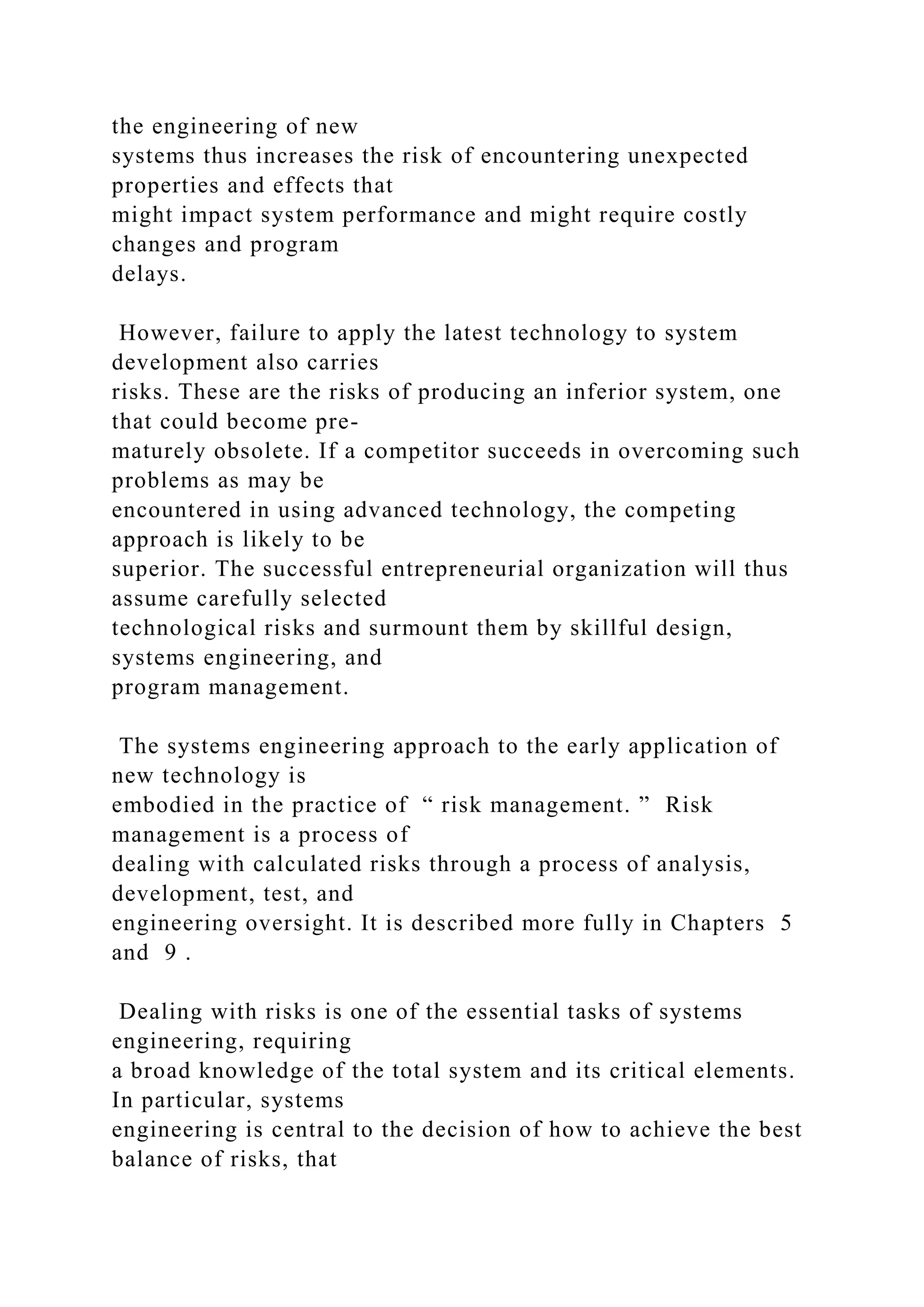 the engineering of new
systems thus increases the risk of encountering unexpected
properties and effects that
might impact system performance and might require costly
changes and program
delays.
However, failure to apply the latest technology to system
development also carries
risks. These are the risks of producing an inferior system, one
that could become pre-
maturely obsolete. If a competitor succeeds in overcoming such
problems as may be
encountered in using advanced technology, the competing
approach is likely to be
superior. The successful entrepreneurial organization will thus
assume carefully selected
technological risks and surmount them by skillful design,
systems engineering, and
program management.
The systems engineering approach to the early application of
new technology is
embodied in the practice of “ risk management. ” Risk
management is a process of
dealing with calculated risks through a process of analysis,
development, test, and
engineering oversight. It is described more fully in Chapters 5
and 9 .
Dealing with risks is one of the essential tasks of systems
engineering, requiring
a broad knowledge of the total system and its critical elements.
In particular, systems
engineering is central to the decision of how to achieve the best
balance of risks, that
 