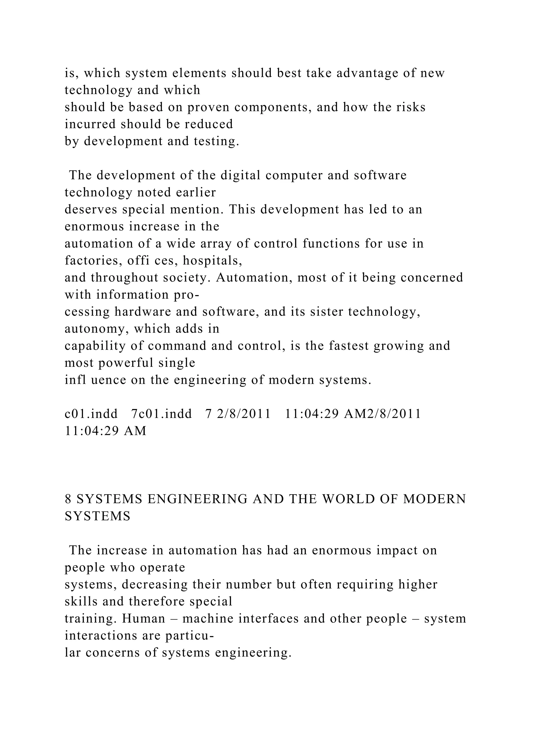 is, which system elements should best take advantage of new
technology and which
should be based on proven components, and how the risks
incurred should be reduced
by development and testing.
The development of the digital computer and software
technology noted earlier
deserves special mention. This development has led to an
enormous increase in the
automation of a wide array of control functions for use in
factories, offi ces, hospitals,
and throughout society. Automation, most of it being concerned
with information pro-
cessing hardware and software, and its sister technology,
autonomy, which adds in
capability of command and control, is the fastest growing and
most powerful single
infl uence on the engineering of modern systems.
c01.indd 7c01.indd 7 2/8/2011 11:04:29 AM2/8/2011
11:04:29 AM
8 SYSTEMS ENGINEERING AND THE WORLD OF MODERN
SYSTEMS
The increase in automation has had an enormous impact on
people who operate
systems, decreasing their number but often requiring higher
skills and therefore special
training. Human – machine interfaces and other people – system
interactions are particu-
lar concerns of systems engineering.
 