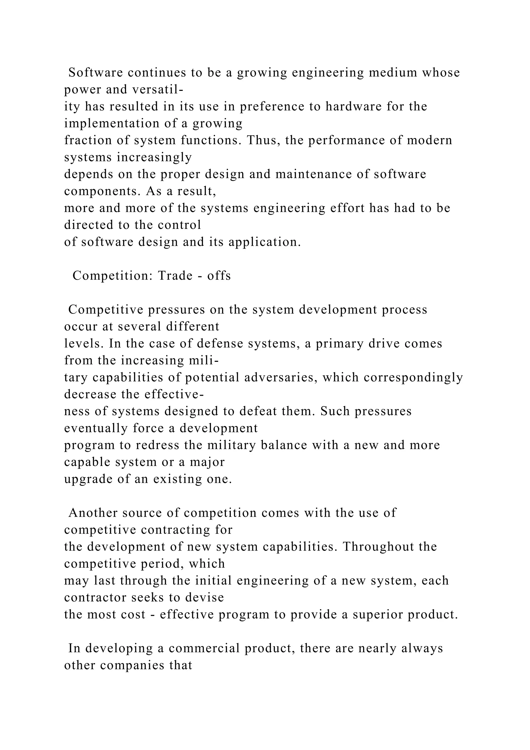 Software continues to be a growing engineering medium whose
power and versatil-
ity has resulted in its use in preference to hardware for the
implementation of a growing
fraction of system functions. Thus, the performance of modern
systems increasingly
depends on the proper design and maintenance of software
components. As a result,
more and more of the systems engineering effort has had to be
directed to the control
of software design and its application.
Competition: Trade - offs
Competitive pressures on the system development process
occur at several different
levels. In the case of defense systems, a primary drive comes
from the increasing mili-
tary capabilities of potential adversaries, which correspondingly
decrease the effective-
ness of systems designed to defeat them. Such pressures
eventually force a development
program to redress the military balance with a new and more
capable system or a major
upgrade of an existing one.
Another source of competition comes with the use of
competitive contracting for
the development of new system capabilities. Throughout the
competitive period, which
may last through the initial engineering of a new system, each
contractor seeks to devise
the most cost - effective program to provide a superior product.
In developing a commercial product, there are nearly always
other companies that
 