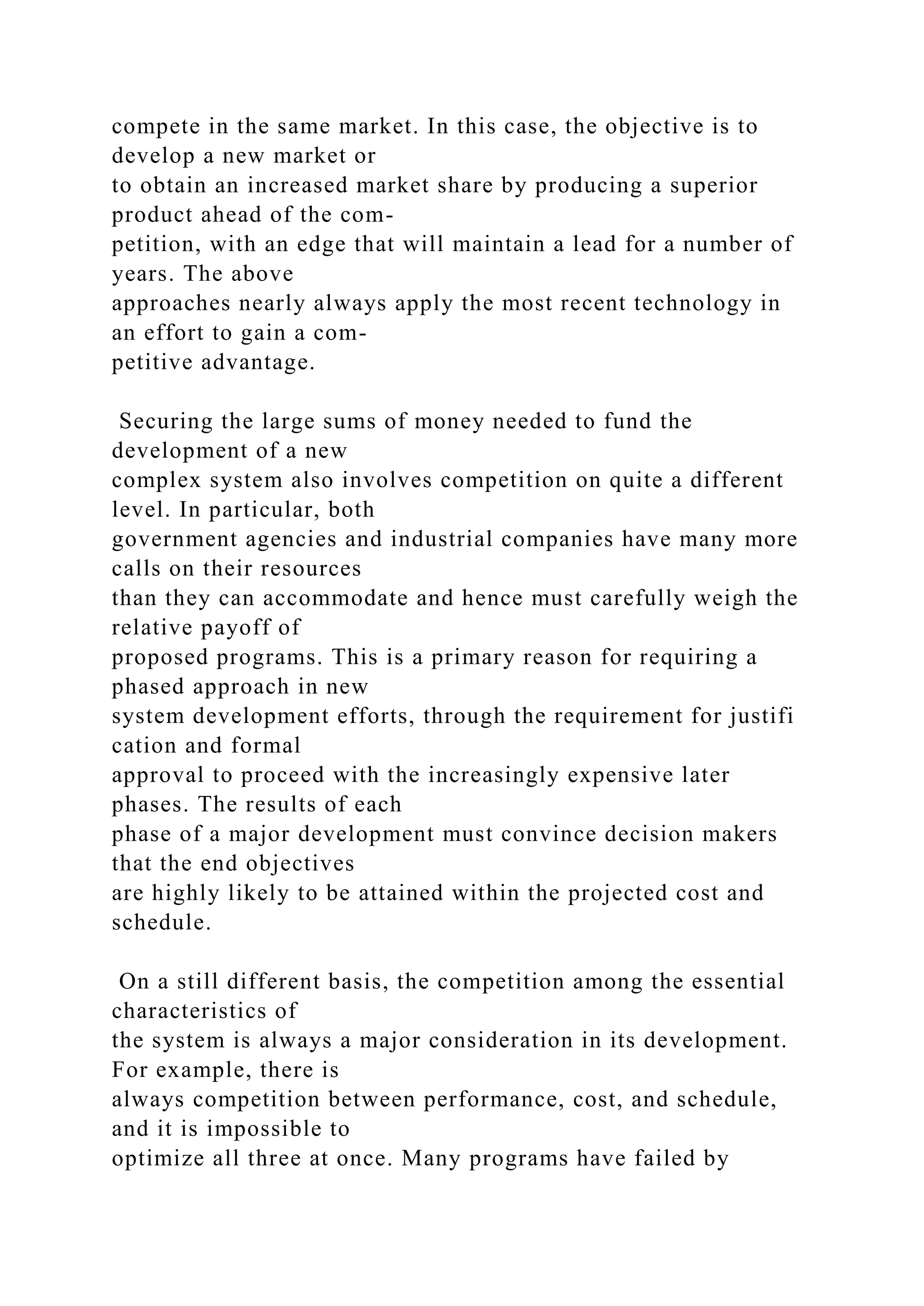 compete in the same market. In this case, the objective is to
develop a new market or
to obtain an increased market share by producing a superior
product ahead of the com-
petition, with an edge that will maintain a lead for a number of
years. The above
approaches nearly always apply the most recent technology in
an effort to gain a com-
petitive advantage.
Securing the large sums of money needed to fund the
development of a new
complex system also involves competition on quite a different
level. In particular, both
government agencies and industrial companies have many more
calls on their resources
than they can accommodate and hence must carefully weigh the
relative payoff of
proposed programs. This is a primary reason for requiring a
phased approach in new
system development efforts, through the requirement for justifi
cation and formal
approval to proceed with the increasingly expensive later
phases. The results of each
phase of a major development must convince decision makers
that the end objectives
are highly likely to be attained within the projected cost and
schedule.
On a still different basis, the competition among the essential
characteristics of
the system is always a major consideration in its development.
For example, there is
always competition between performance, cost, and schedule,
and it is impossible to
optimize all three at once. Many programs have failed by
 