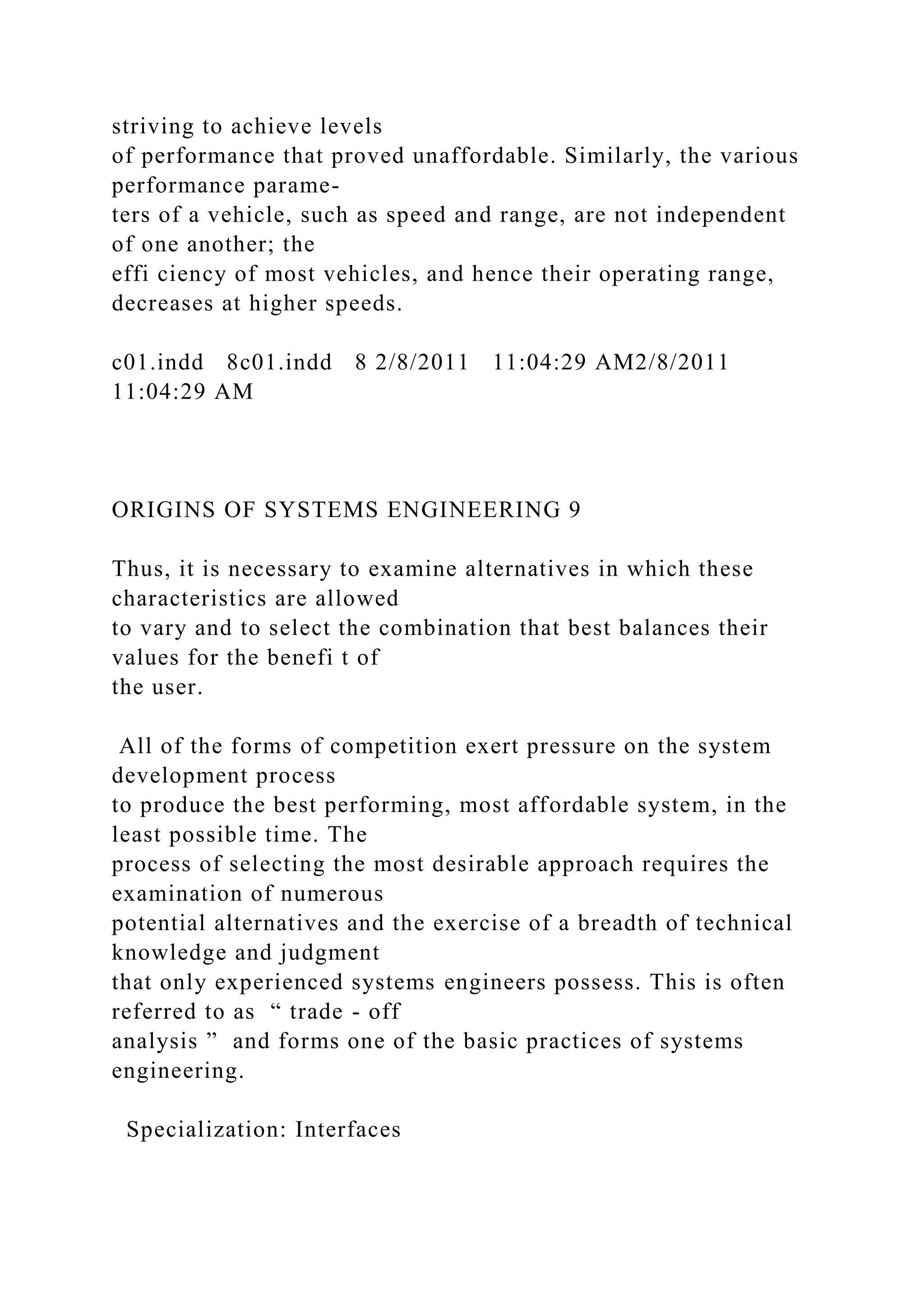striving to achieve levels
of performance that proved unaffordable. Similarly, the various
performance parame-
ters of a vehicle, such as speed and range, are not independent
of one another; the
effi ciency of most vehicles, and hence their operating range,
decreases at higher speeds.
c01.indd 8c01.indd 8 2/8/2011 11:04:29 AM2/8/2011
11:04:29 AM
ORIGINS OF SYSTEMS ENGINEERING 9
Thus, it is necessary to examine alternatives in which these
characteristics are allowed
to vary and to select the combination that best balances their
values for the benefi t of
the user.
All of the forms of competition exert pressure on the system
development process
to produce the best performing, most affordable system, in the
least possible time. The
process of selecting the most desirable approach requires the
examination of numerous
potential alternatives and the exercise of a breadth of technical
knowledge and judgment
that only experienced systems engineers possess. This is often
referred to as “ trade - off
analysis ” and forms one of the basic practices of systems
engineering.
Specialization: Interfaces
 