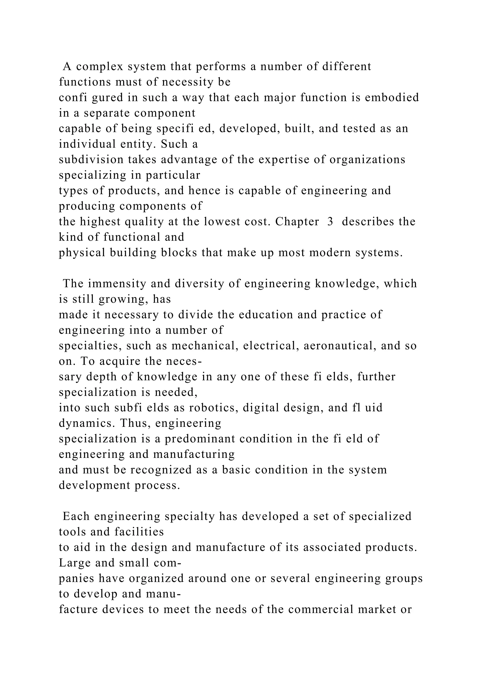 A complex system that performs a number of different
functions must of necessity be
confi gured in such a way that each major function is embodied
in a separate component
capable of being specifi ed, developed, built, and tested as an
individual entity. Such a
subdivision takes advantage of the expertise of organizations
specializing in particular
types of products, and hence is capable of engineering and
producing components of
the highest quality at the lowest cost. Chapter 3 describes the
kind of functional and
physical building blocks that make up most modern systems.
The immensity and diversity of engineering knowledge, which
is still growing, has
made it necessary to divide the education and practice of
engineering into a number of
specialties, such as mechanical, electrical, aeronautical, and so
on. To acquire the neces-
sary depth of knowledge in any one of these fi elds, further
specialization is needed,
into such subfi elds as robotics, digital design, and fl uid
dynamics. Thus, engineering
specialization is a predominant condition in the fi eld of
engineering and manufacturing
and must be recognized as a basic condition in the system
development process.
Each engineering specialty has developed a set of specialized
tools and facilities
to aid in the design and manufacture of its associated products.
Large and small com-
panies have organized around one or several engineering groups
to develop and manu-
facture devices to meet the needs of the commercial market or
 