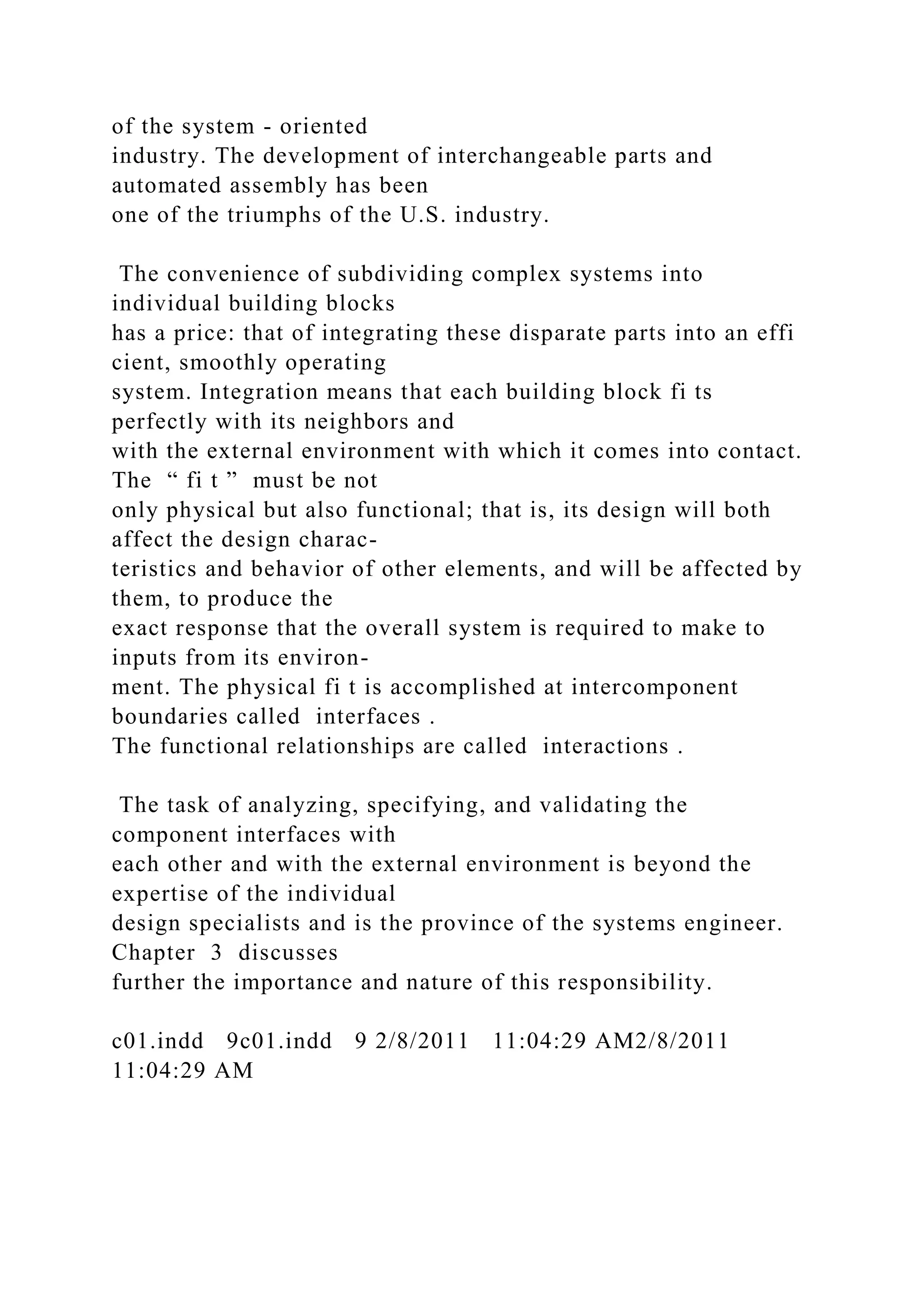 of the system - oriented
industry. The development of interchangeable parts and
automated assembly has been
one of the triumphs of the U.S. industry.
The convenience of subdividing complex systems into
individual building blocks
has a price: that of integrating these disparate parts into an effi
cient, smoothly operating
system. Integration means that each building block fi ts
perfectly with its neighbors and
with the external environment with which it comes into contact.
The “ fi t ” must be not
only physical but also functional; that is, its design will both
affect the design charac-
teristics and behavior of other elements, and will be affected by
them, to produce the
exact response that the overall system is required to make to
inputs from its environ-
ment. The physical fi t is accomplished at intercomponent
boundaries called interfaces .
The functional relationships are called interactions .
The task of analyzing, specifying, and validating the
component interfaces with
each other and with the external environment is beyond the
expertise of the individual
design specialists and is the province of the systems engineer.
Chapter 3 discusses
further the importance and nature of this responsibility.
c01.indd 9c01.indd 9 2/8/2011 11:04:29 AM2/8/2011
11:04:29 AM
 