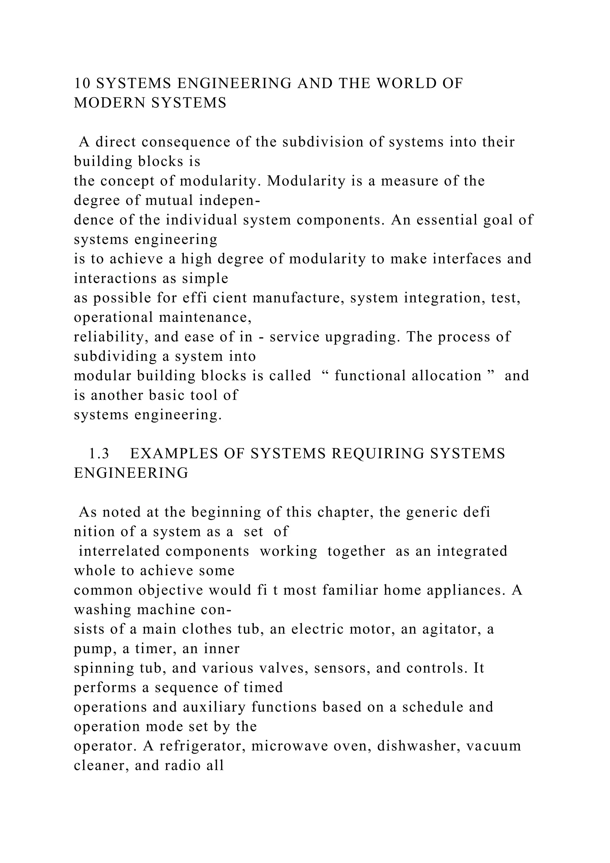 10 SYSTEMS ENGINEERING AND THE WORLD OF
MODERN SYSTEMS
A direct consequence of the subdivision of systems into their
building blocks is
the concept of modularity. Modularity is a measure of the
degree of mutual indepen-
dence of the individual system components. An essential goal of
systems engineering
is to achieve a high degree of modularity to make interfaces and
interactions as simple
as possible for effi cient manufacture, system integration, test,
operational maintenance,
reliability, and ease of in - service upgrading. The process of
subdividing a system into
modular building blocks is called “ functional allocation ” and
is another basic tool of
systems engineering.
1.3 EXAMPLES OF SYSTEMS REQUIRING SYSTEMS
ENGINEERING
As noted at the beginning of this chapter, the generic defi
nition of a system as a set of
interrelated components working together as an integrated
whole to achieve some
common objective would fi t most familiar home appliances. A
washing machine con-
sists of a main clothes tub, an electric motor, an agitator, a
pump, a timer, an inner
spinning tub, and various valves, sensors, and controls. It
performs a sequence of timed
operations and auxiliary functions based on a schedule and
operation mode set by the
operator. A refrigerator, microwave oven, dishwasher, vacuum
cleaner, and radio all
 
