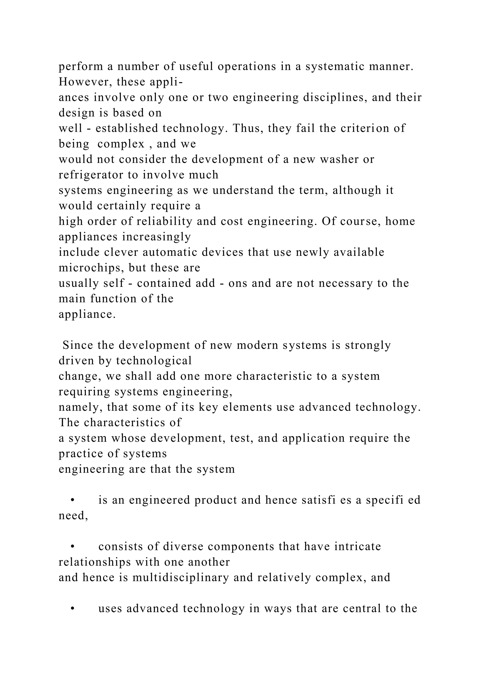 perform a number of useful operations in a systematic manner.
However, these appli-
ances involve only one or two engineering disciplines, and their
design is based on
well - established technology. Thus, they fail the criterion of
being complex , and we
would not consider the development of a new washer or
refrigerator to involve much
systems engineering as we understand the term, although it
would certainly require a
high order of reliability and cost engineering. Of course, home
appliances increasingly
include clever automatic devices that use newly available
microchips, but these are
usually self - contained add - ons and are not necessary to the
main function of the
appliance.
Since the development of new modern systems is strongly
driven by technological
change, we shall add one more characteristic to a system
requiring systems engineering,
namely, that some of its key elements use advanced technology.
The characteristics of
a system whose development, test, and application require the
practice of systems
engineering are that the system
• is an engineered product and hence satisfi es a specifi ed
need,
• consists of diverse components that have intricate
relationships with one another
and hence is multidisciplinary and relatively complex, and
• uses advanced technology in ways that are central to the
 