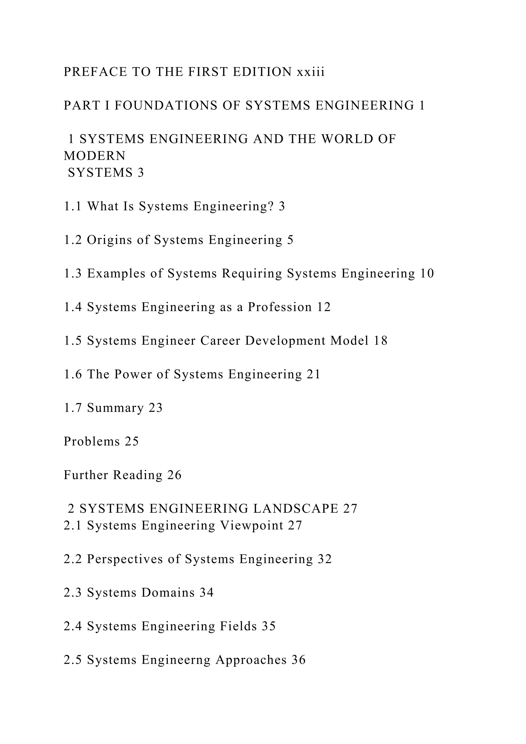 PREFACE TO THE FIRST EDITION xxiii
PART I FOUNDATIONS OF SYSTEMS ENGINEERING 1
1 SYSTEMS ENGINEERING AND THE WORLD OF
MODERN
SYSTEMS 3
1.1 What Is Systems Engineering? 3
1.2 Origins of Systems Engineering 5
1.3 Examples of Systems Requiring Systems Engineering 10
1.4 Systems Engineering as a Profession 12
1.5 Systems Engineer Career Development Model 18
1.6 The Power of Systems Engineering 21
1.7 Summary 23
Problems 25
Further Reading 26
2 SYSTEMS ENGINEERING LANDSCAPE 27
2.1 Systems Engineering Viewpoint 27
2.2 Perspectives of Systems Engineering 32
2.3 Systems Domains 34
2.4 Systems Engineering Fields 35
2.5 Systems Engineerng Approaches 36
 