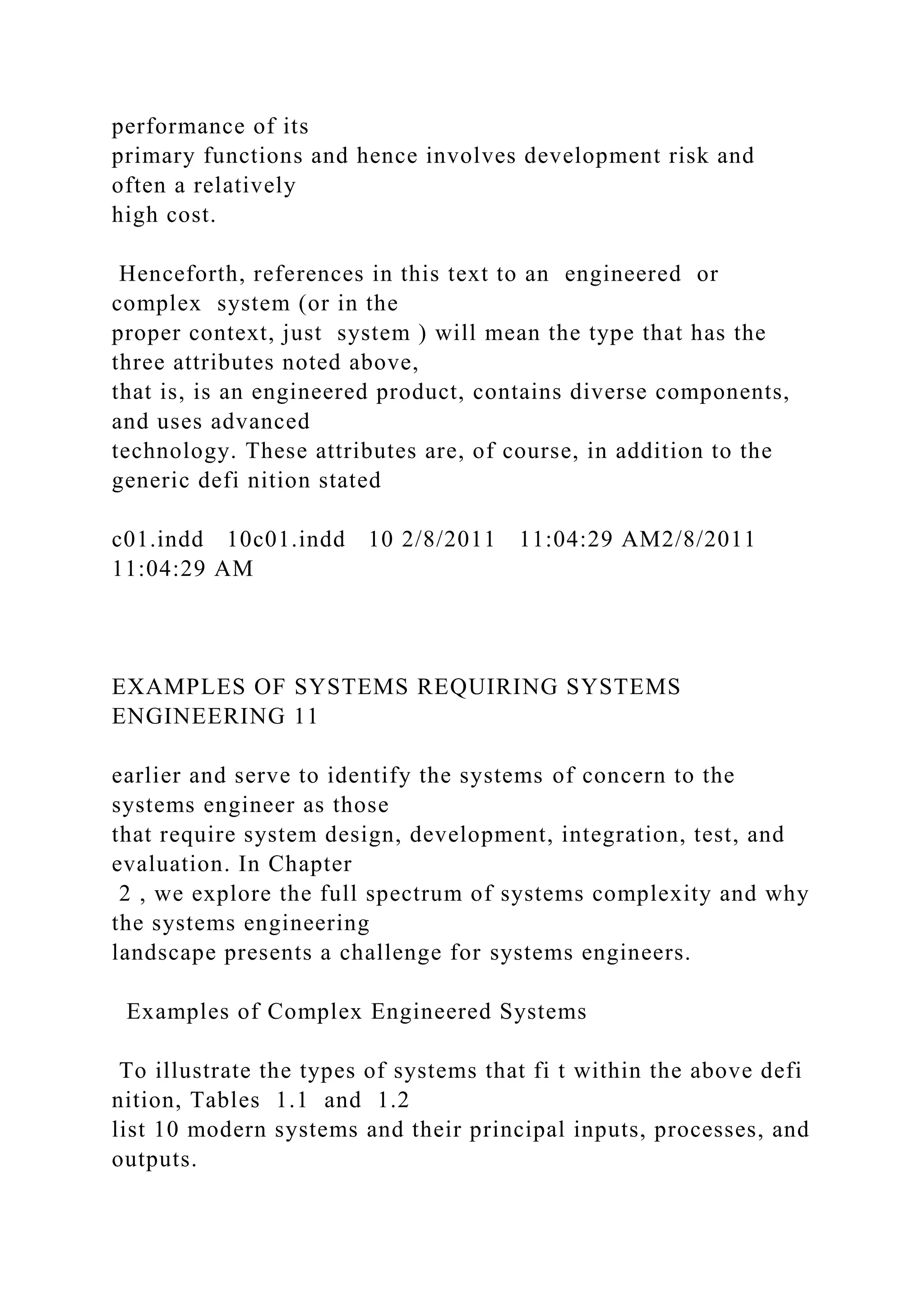 performance of its
primary functions and hence involves development risk and
often a relatively
high cost.
Henceforth, references in this text to an engineered or
complex system (or in the
proper context, just system ) will mean the type that has the
three attributes noted above,
that is, is an engineered product, contains diverse components,
and uses advanced
technology. These attributes are, of course, in addition to the
generic defi nition stated
c01.indd 10c01.indd 10 2/8/2011 11:04:29 AM2/8/2011
11:04:29 AM
EXAMPLES OF SYSTEMS REQUIRING SYSTEMS
ENGINEERING 11
earlier and serve to identify the systems of concern to the
systems engineer as those
that require system design, development, integration, test, and
evaluation. In Chapter
2 , we explore the full spectrum of systems complexity and why
the systems engineering
landscape presents a challenge for systems engineers.
Examples of Complex Engineered Systems
To illustrate the types of systems that fi t within the above defi
nition, Tables 1.1 and 1.2
list 10 modern systems and their principal inputs, processes, and
outputs.
 