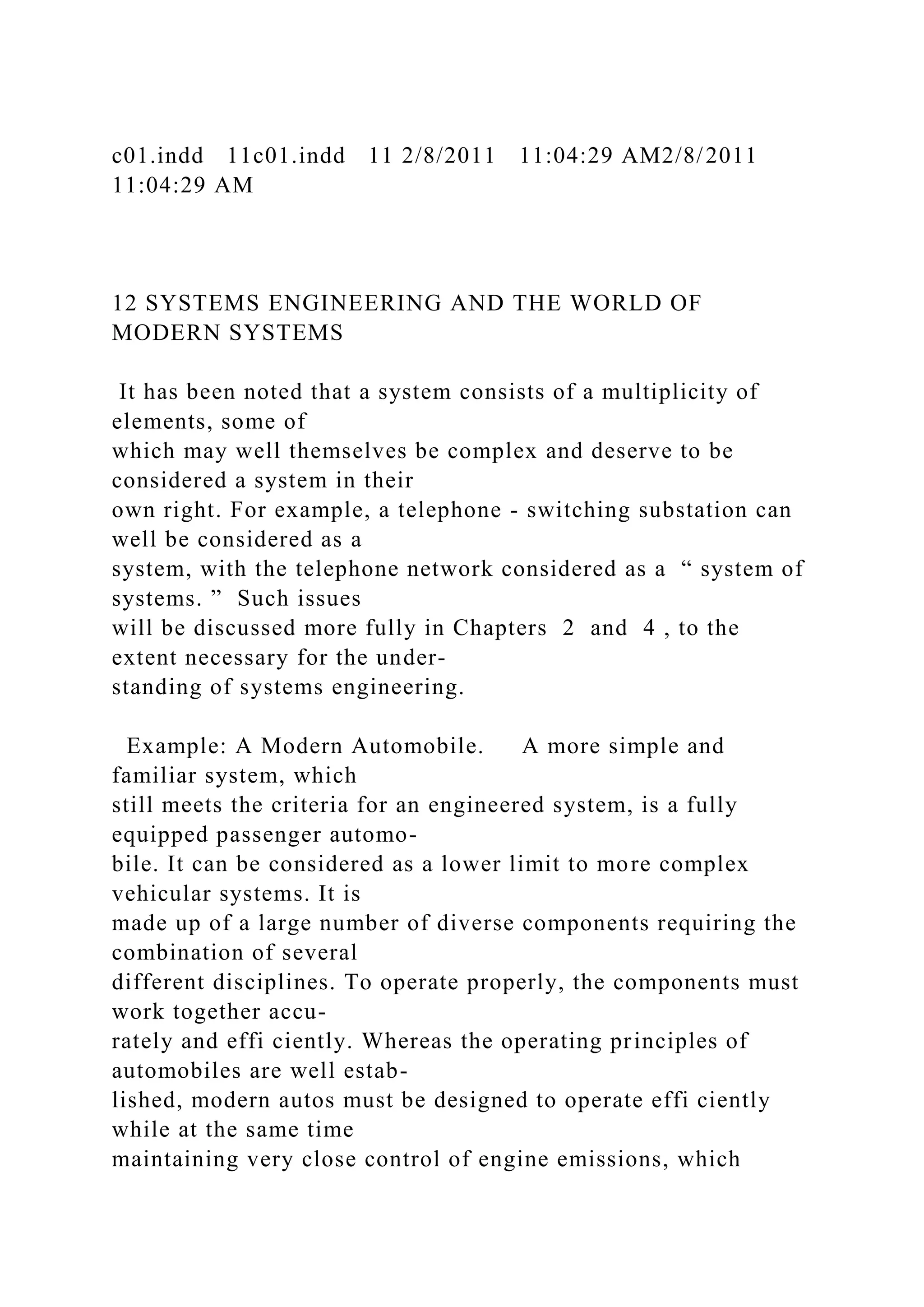 c01.indd 11c01.indd 11 2/8/2011 11:04:29 AM2/8/2011
11:04:29 AM
12 SYSTEMS ENGINEERING AND THE WORLD OF
MODERN SYSTEMS
It has been noted that a system consists of a multiplicity of
elements, some of
which may well themselves be complex and deserve to be
considered a system in their
own right. For example, a telephone - switching substation can
well be considered as a
system, with the telephone network considered as a “ system of
systems. ” Such issues
will be discussed more fully in Chapters 2 and 4 , to the
extent necessary for the under-
standing of systems engineering.
Example: A Modern Automobile. A more simple and
familiar system, which
still meets the criteria for an engineered system, is a fully
equipped passenger automo-
bile. It can be considered as a lower limit to more complex
vehicular systems. It is
made up of a large number of diverse components requiring the
combination of several
different disciplines. To operate properly, the components must
work together accu-
rately and effi ciently. Whereas the operating principles of
automobiles are well estab-
lished, modern autos must be designed to operate effi ciently
while at the same time
maintaining very close control of engine emissions, which
 