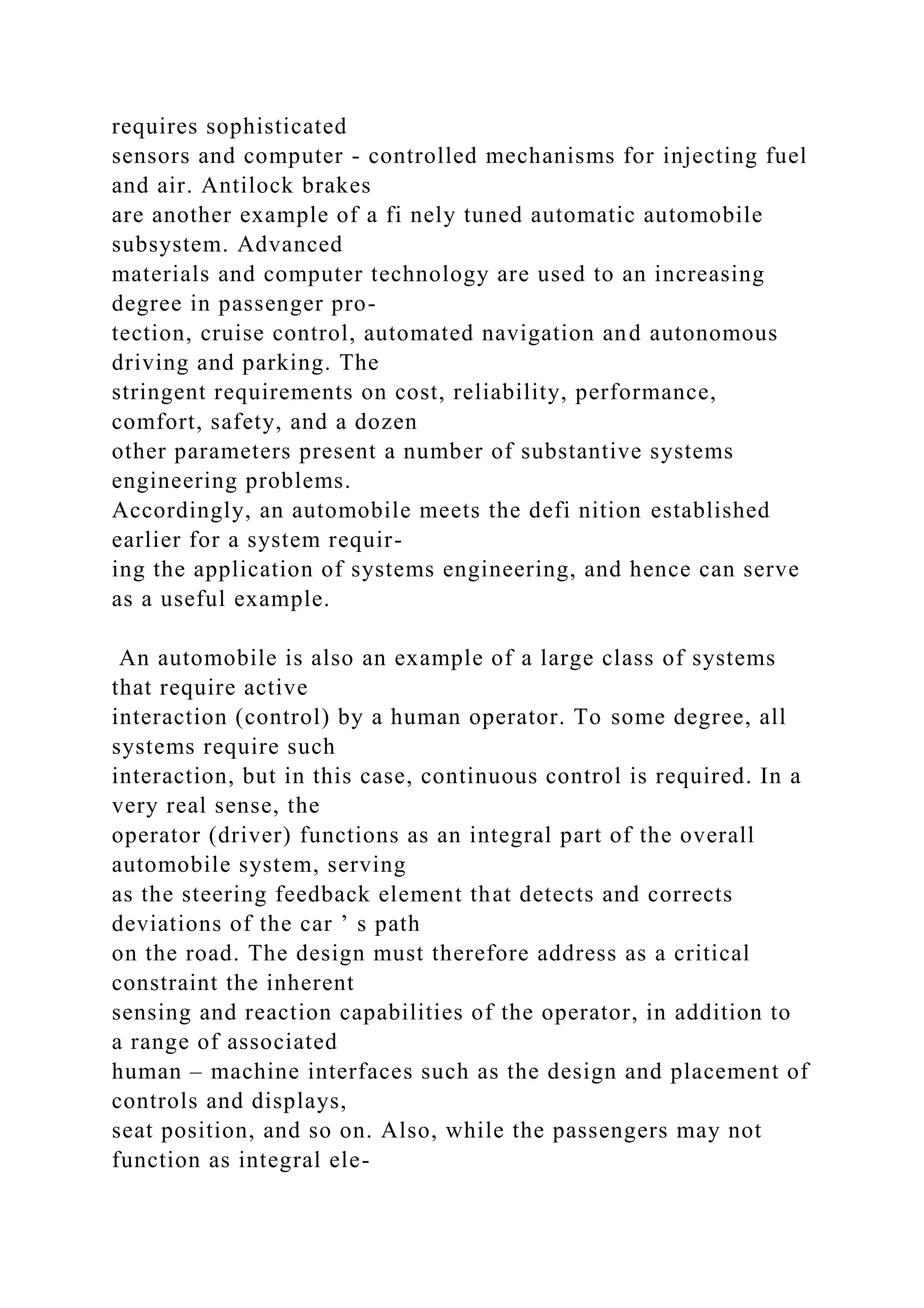 requires sophisticated
sensors and computer - controlled mechanisms for injecting fuel
and air. Antilock brakes
are another example of a fi nely tuned automatic automobile
subsystem. Advanced
materials and computer technology are used to an increasing
degree in passenger pro-
tection, cruise control, automated navigation and autonomous
driving and parking. The
stringent requirements on cost, reliability, performance,
comfort, safety, and a dozen
other parameters present a number of substantive systems
engineering problems.
Accordingly, an automobile meets the defi nition established
earlier for a system requir-
ing the application of systems engineering, and hence can serve
as a useful example.
An automobile is also an example of a large class of systems
that require active
interaction (control) by a human operator. To some degree, all
systems require such
interaction, but in this case, continuous control is required. In a
very real sense, the
operator (driver) functions as an integral part of the overall
automobile system, serving
as the steering feedback element that detects and corrects
deviations of the car ’ s path
on the road. The design must therefore address as a critical
constraint the inherent
sensing and reaction capabilities of the operator, in addition to
a range of associated
human – machine interfaces such as the design and placement of
controls and displays,
seat position, and so on. Also, while the passengers may not
function as integral ele-
 