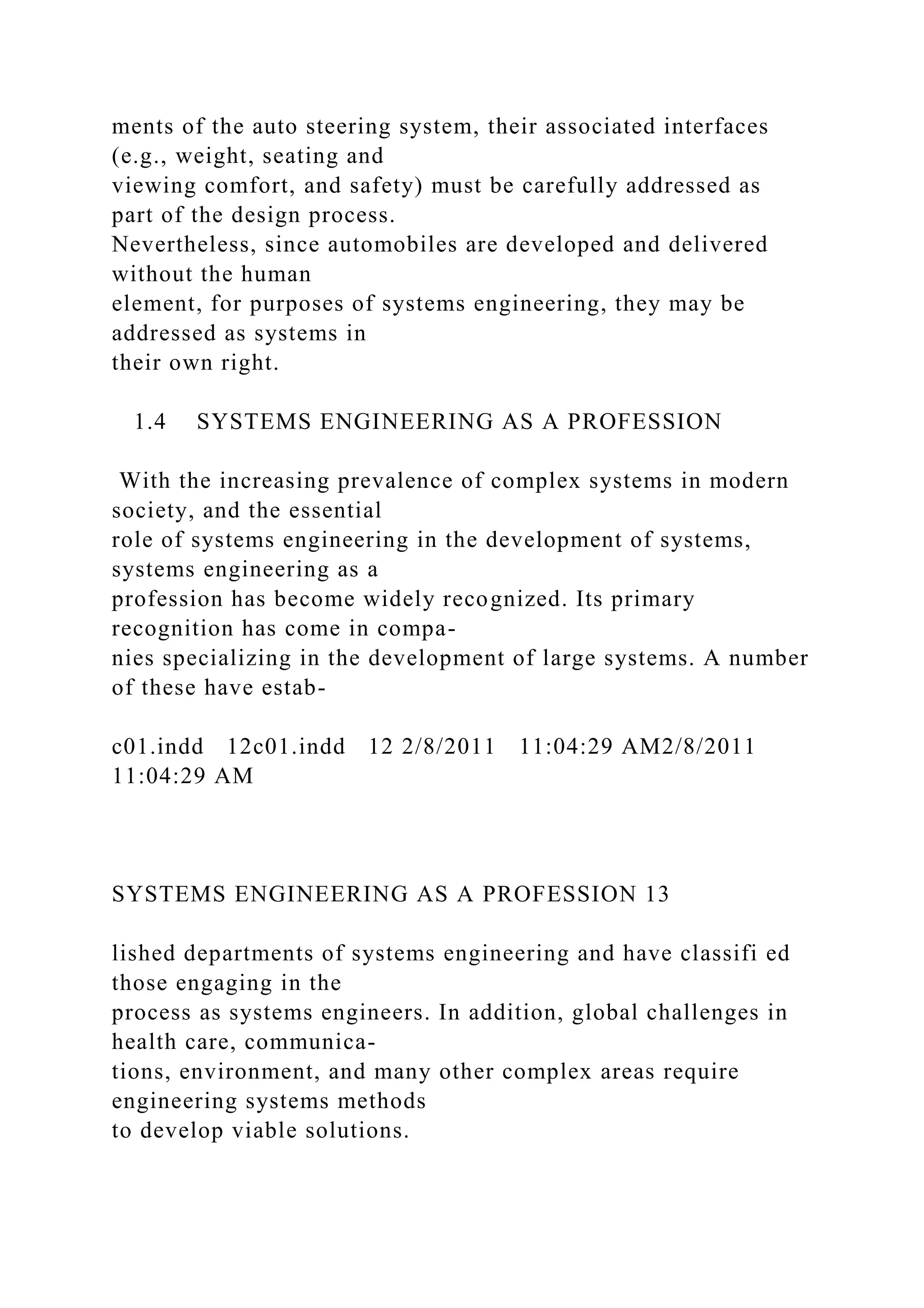 ments of the auto steering system, their associated interfaces
(e.g., weight, seating and
viewing comfort, and safety) must be carefully addressed as
part of the design process.
Nevertheless, since automobiles are developed and delivered
without the human
element, for purposes of systems engineering, they may be
addressed as systems in
their own right.
1.4 SYSTEMS ENGINEERING AS A PROFESSION
With the increasing prevalence of complex systems in modern
society, and the essential
role of systems engineering in the development of systems,
systems engineering as a
profession has become widely recognized. Its primary
recognition has come in compa-
nies specializing in the development of large systems. A number
of these have estab-
c01.indd 12c01.indd 12 2/8/2011 11:04:29 AM2/8/2011
11:04:29 AM
SYSTEMS ENGINEERING AS A PROFESSION 13
lished departments of systems engineering and have classifi ed
those engaging in the
process as systems engineers. In addition, global challenges in
health care, communica-
tions, environment, and many other complex areas require
engineering systems methods
to develop viable solutions.
 