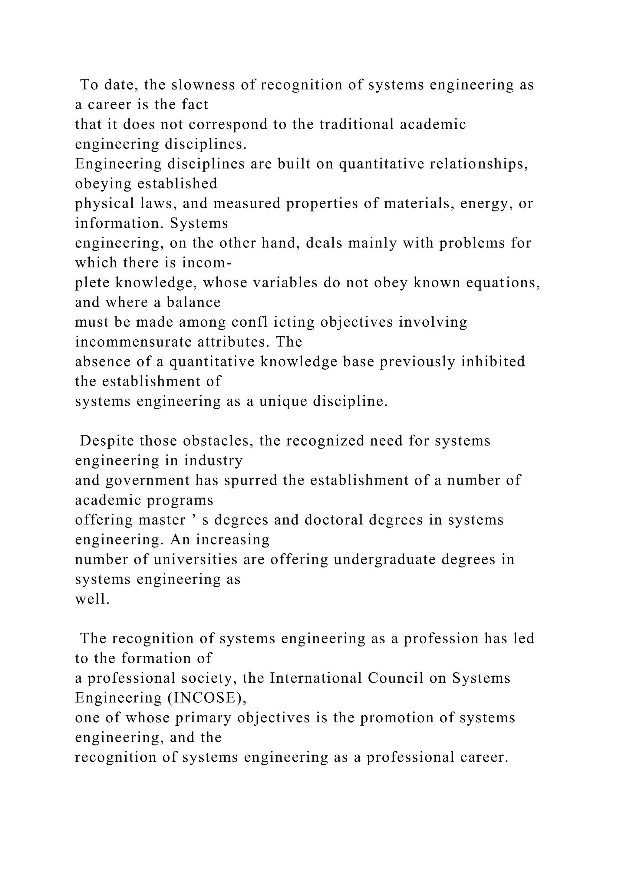 To date, the slowness of recognition of systems engineering as
a career is the fact
that it does not correspond to the traditional academic
engineering disciplines.
Engineering disciplines are built on quantitative relationships,
obeying established
physical laws, and measured properties of materials, energy, or
information. Systems
engineering, on the other hand, deals mainly with problems for
which there is incom-
plete knowledge, whose variables do not obey known equations,
and where a balance
must be made among confl icting objectives involving
incommensurate attributes. The
absence of a quantitative knowledge base previously inhibited
the establishment of
systems engineering as a unique discipline.
Despite those obstacles, the recognized need for systems
engineering in industry
and government has spurred the establishment of a number of
academic programs
offering master ’ s degrees and doctoral degrees in systems
engineering. An increasing
number of universities are offering undergraduate degrees in
systems engineering as
well.
The recognition of systems engineering as a profession has led
to the formation of
a professional society, the International Council on Systems
Engineering (INCOSE),
one of whose primary objectives is the promotion of systems
engineering, and the
recognition of systems engineering as a professional career.
 