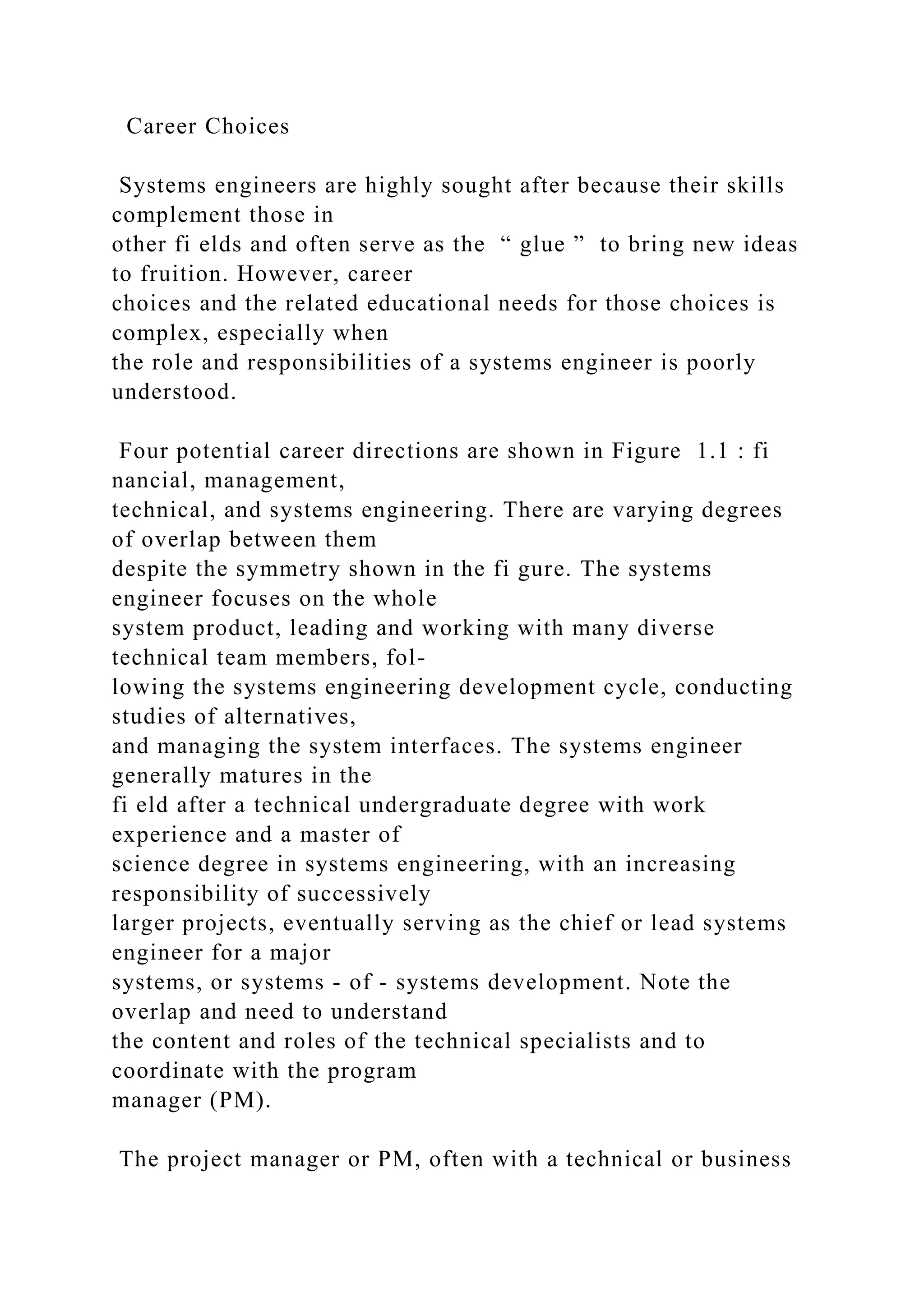 Career Choices
Systems engineers are highly sought after because their skills
complement those in
other fi elds and often serve as the “ glue ” to bring new ideas
to fruition. However, career
choices and the related educational needs for those choices is
complex, especially when
the role and responsibilities of a systems engineer is poorly
understood.
Four potential career directions are shown in Figure 1.1 : fi
nancial, management,
technical, and systems engineering. There are varying degrees
of overlap between them
despite the symmetry shown in the fi gure. The systems
engineer focuses on the whole
system product, leading and working with many diverse
technical team members, fol-
lowing the systems engineering development cycle, conducting
studies of alternatives,
and managing the system interfaces. The systems engineer
generally matures in the
fi eld after a technical undergraduate degree with work
experience and a master of
science degree in systems engineering, with an increasing
responsibility of successively
larger projects, eventually serving as the chief or lead systems
engineer for a major
systems, or systems - of - systems development. Note the
overlap and need to understand
the content and roles of the technical specialists and to
coordinate with the program
manager (PM).
The project manager or PM, often with a technical or business
 