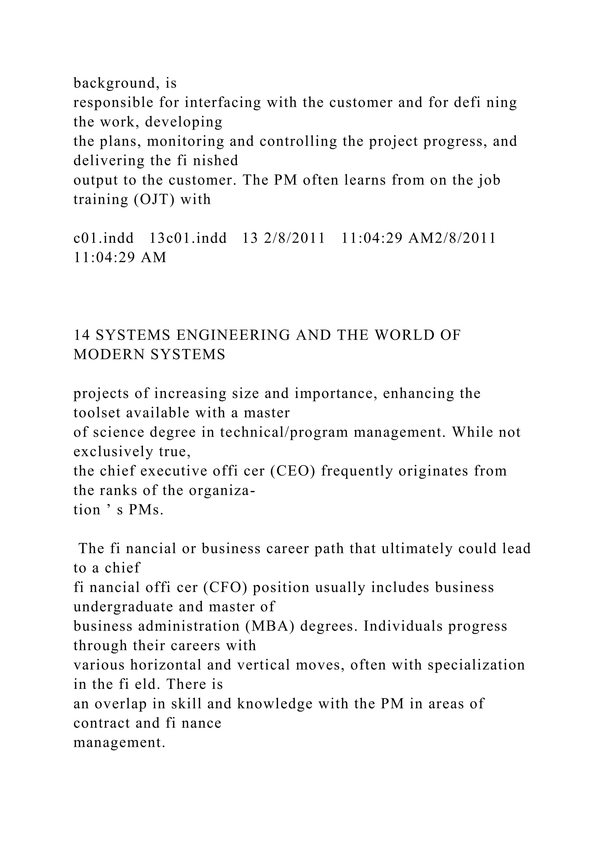 background, is
responsible for interfacing with the customer and for defi ning
the work, developing
the plans, monitoring and controlling the project progress, and
delivering the fi nished
output to the customer. The PM often learns from on the job
training (OJT) with
c01.indd 13c01.indd 13 2/8/2011 11:04:29 AM2/8/2011
11:04:29 AM
14 SYSTEMS ENGINEERING AND THE WORLD OF
MODERN SYSTEMS
projects of increasing size and importance, enhancing the
toolset available with a master
of science degree in technical/program management. While not
exclusively true,
the chief executive offi cer (CEO) frequently originates from
the ranks of the organiza-
tion ’ s PMs.
The fi nancial or business career path that ultimately could lead
to a chief
fi nancial offi cer (CFO) position usually includes business
undergraduate and master of
business administration (MBA) degrees. Individuals progress
through their careers with
various horizontal and vertical moves, often with specialization
in the fi eld. There is
an overlap in skill and knowledge with the PM in areas of
contract and fi nance
management.
 