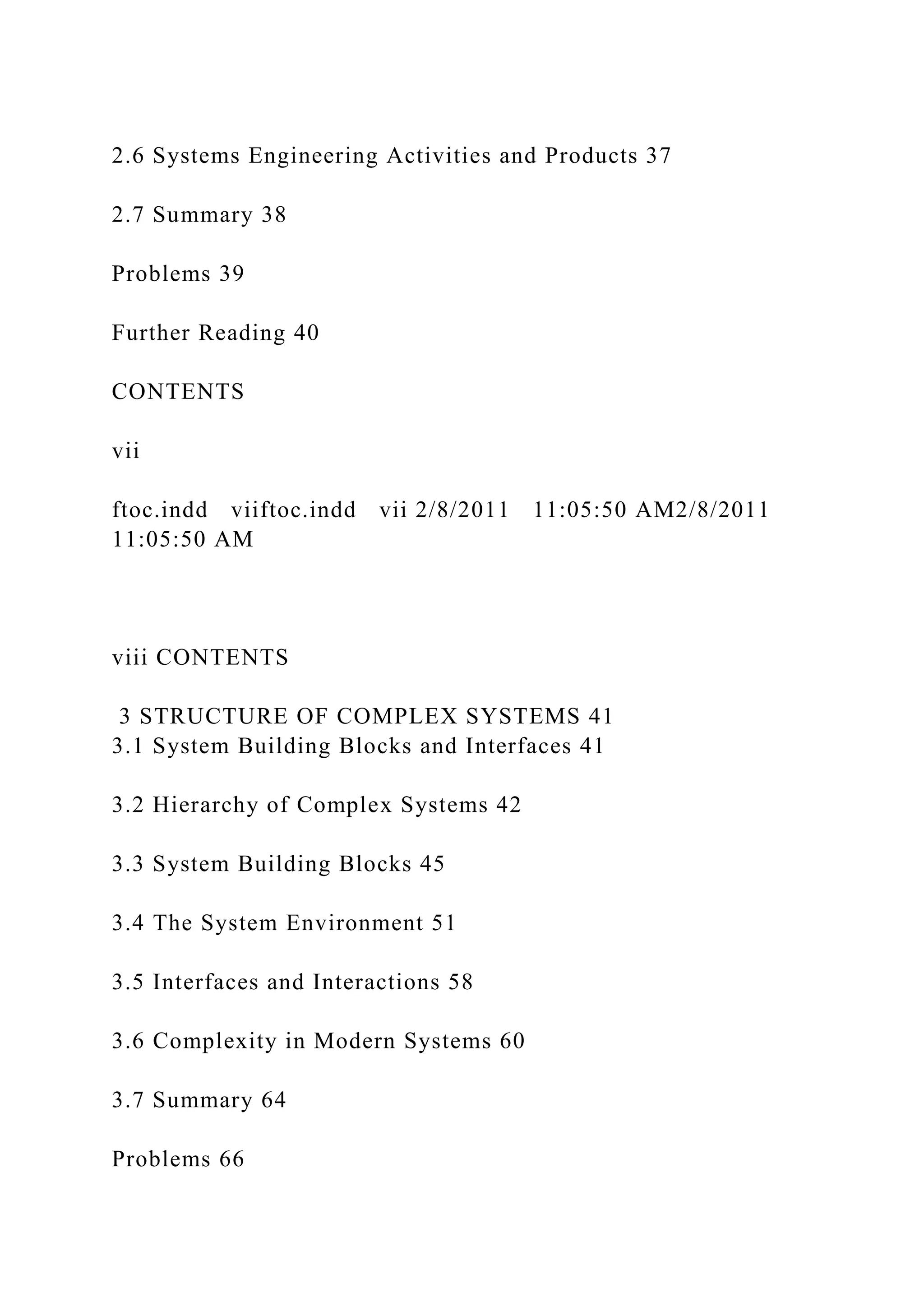 2.6 Systems Engineering Activities and Products 37
2.7 Summary 38
Problems 39
Further Reading 40
CONTENTS
vii
ftoc.indd viiftoc.indd vii 2/8/2011 11:05:50 AM2/8/2011
11:05:50 AM
viii CONTENTS
3 STRUCTURE OF COMPLEX SYSTEMS 41
3.1 System Building Blocks and Interfaces 41
3.2 Hierarchy of Complex Systems 42
3.3 System Building Blocks 45
3.4 The System Environment 51
3.5 Interfaces and Interactions 58
3.6 Complexity in Modern Systems 60
3.7 Summary 64
Problems 66
 