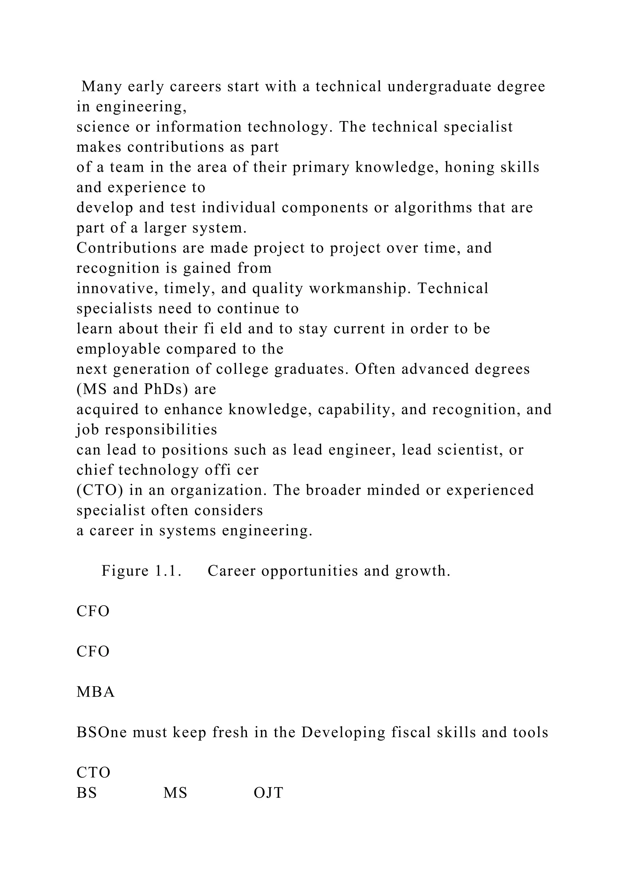 Many early careers start with a technical undergraduate degree
in engineering,
science or information technology. The technical specialist
makes contributions as part
of a team in the area of their primary knowledge, honing skills
and experience to
develop and test individual components or algorithms that are
part of a larger system.
Contributions are made project to project over time, and
recognition is gained from
innovative, timely, and quality workmanship. Technical
specialists need to continue to
learn about their fi eld and to stay current in order to be
employable compared to the
next generation of college graduates. Often advanced degrees
(MS and PhDs) are
acquired to enhance knowledge, capability, and recognition, and
job responsibilities
can lead to positions such as lead engineer, lead scientist, or
chief technology offi cer
(CTO) in an organization. The broader minded or experienced
specialist often considers
a career in systems engineering.
Figure 1.1. Career opportunities and growth.
CFO
CFO
MBA
BSOne must keep fresh in the Developing fiscal skills and tools
CTO
BS MS OJT
 