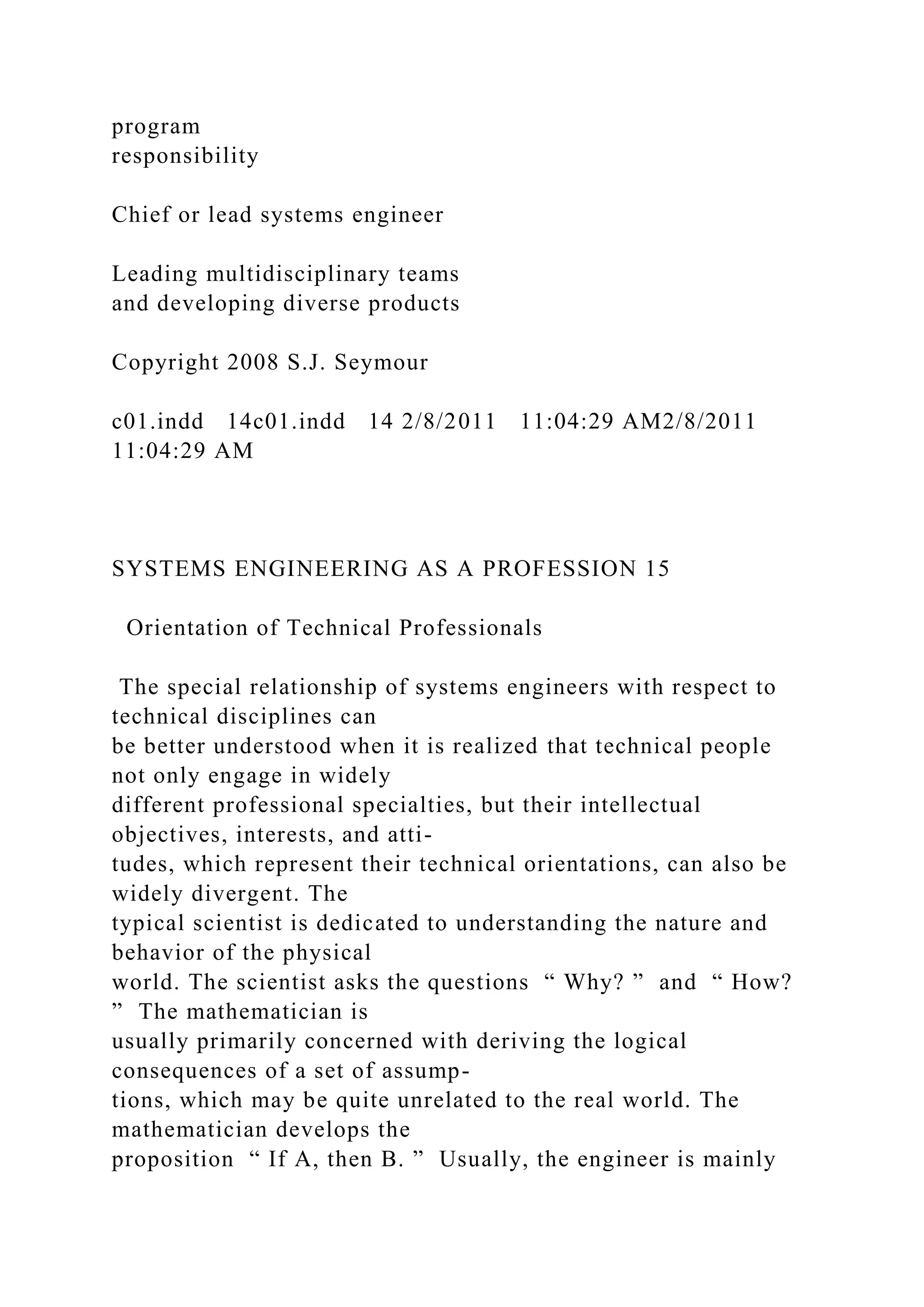 program
responsibility
Chief or lead systems engineer
Leading multidisciplinary teams
and developing diverse products
Copyright 2008 S.J. Seymour
c01.indd 14c01.indd 14 2/8/2011 11:04:29 AM2/8/2011
11:04:29 AM
SYSTEMS ENGINEERING AS A PROFESSION 15
Orientation of Technical Professionals
The special relationship of systems engineers with respect to
technical disciplines can
be better understood when it is realized that technical people
not only engage in widely
different professional specialties, but their intellectual
objectives, interests, and atti-
tudes, which represent their technical orientations, can also be
widely divergent. The
typical scientist is dedicated to understanding the nature and
behavior of the physical
world. The scientist asks the questions “ Why? ” and “ How?
” The mathematician is
usually primarily concerned with deriving the logical
consequences of a set of assump-
tions, which may be quite unrelated to the real world. The
mathematician develops the
proposition “ If A, then B. ” Usually, the engineer is mainly
 