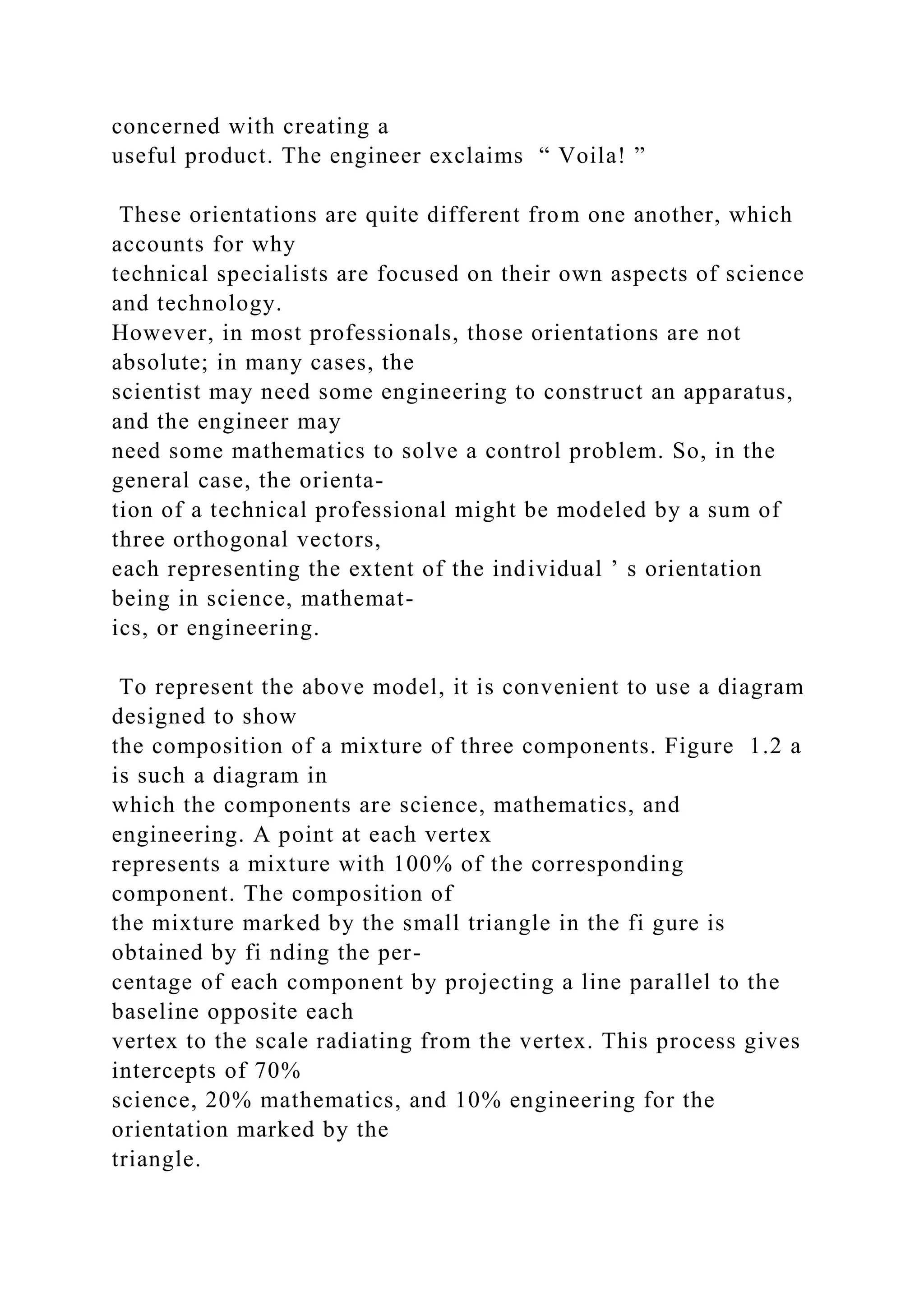 concerned with creating a
useful product. The engineer exclaims “ Voila! ”
These orientations are quite different from one another, which
accounts for why
technical specialists are focused on their own aspects of science
and technology.
However, in most professionals, those orientations are not
absolute; in many cases, the
scientist may need some engineering to construct an apparatus,
and the engineer may
need some mathematics to solve a control problem. So, in the
general case, the orienta-
tion of a technical professional might be modeled by a sum of
three orthogonal vectors,
each representing the extent of the individual ’ s orientation
being in science, mathemat-
ics, or engineering.
To represent the above model, it is convenient to use a diagram
designed to show
the composition of a mixture of three components. Figure 1.2 a
is such a diagram in
which the components are science, mathematics, and
engineering. A point at each vertex
represents a mixture with 100% of the corresponding
component. The composition of
the mixture marked by the small triangle in the fi gure is
obtained by fi nding the per-
centage of each component by projecting a line parallel to the
baseline opposite each
vertex to the scale radiating from the vertex. This process gives
intercepts of 70%
science, 20% mathematics, and 10% engineering for the
orientation marked by the
triangle.
 