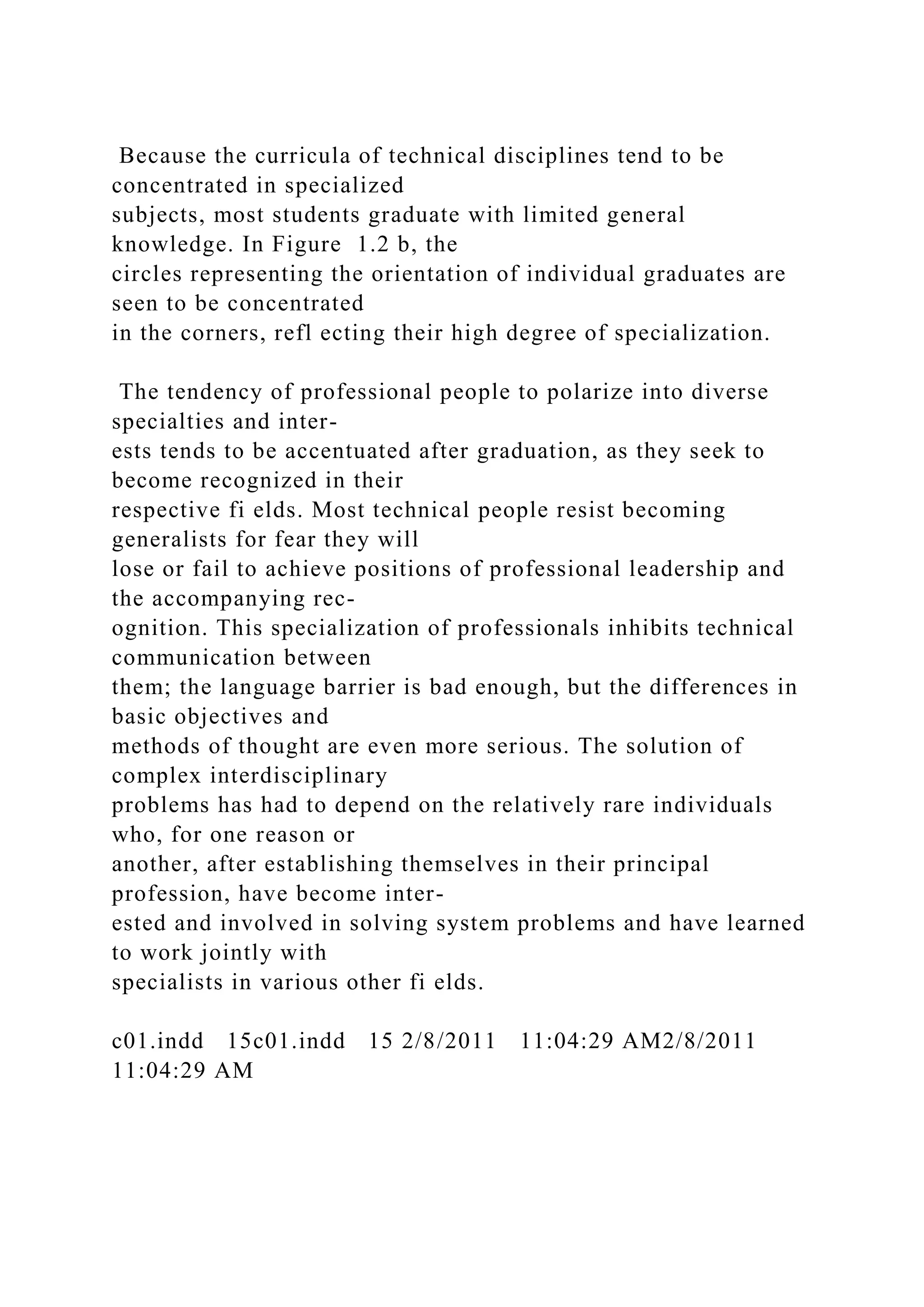 Because the curricula of technical disciplines tend to be
concentrated in specialized
subjects, most students graduate with limited general
knowledge. In Figure 1.2 b, the
circles representing the orientation of individual graduates are
seen to be concentrated
in the corners, refl ecting their high degree of specialization.
The tendency of professional people to polarize into diverse
specialties and inter-
ests tends to be accentuated after graduation, as they seek to
become recognized in their
respective fi elds. Most technical people resist becoming
generalists for fear they will
lose or fail to achieve positions of professional leadership and
the accompanying rec-
ognition. This specialization of professionals inhibits technical
communication between
them; the language barrier is bad enough, but the differences in
basic objectives and
methods of thought are even more serious. The solution of
complex interdisciplinary
problems has had to depend on the relatively rare individuals
who, for one reason or
another, after establishing themselves in their principal
profession, have become inter-
ested and involved in solving system problems and have learned
to work jointly with
specialists in various other fi elds.
c01.indd 15c01.indd 15 2/8/2011 11:04:29 AM2/8/2011
11:04:29 AM
 