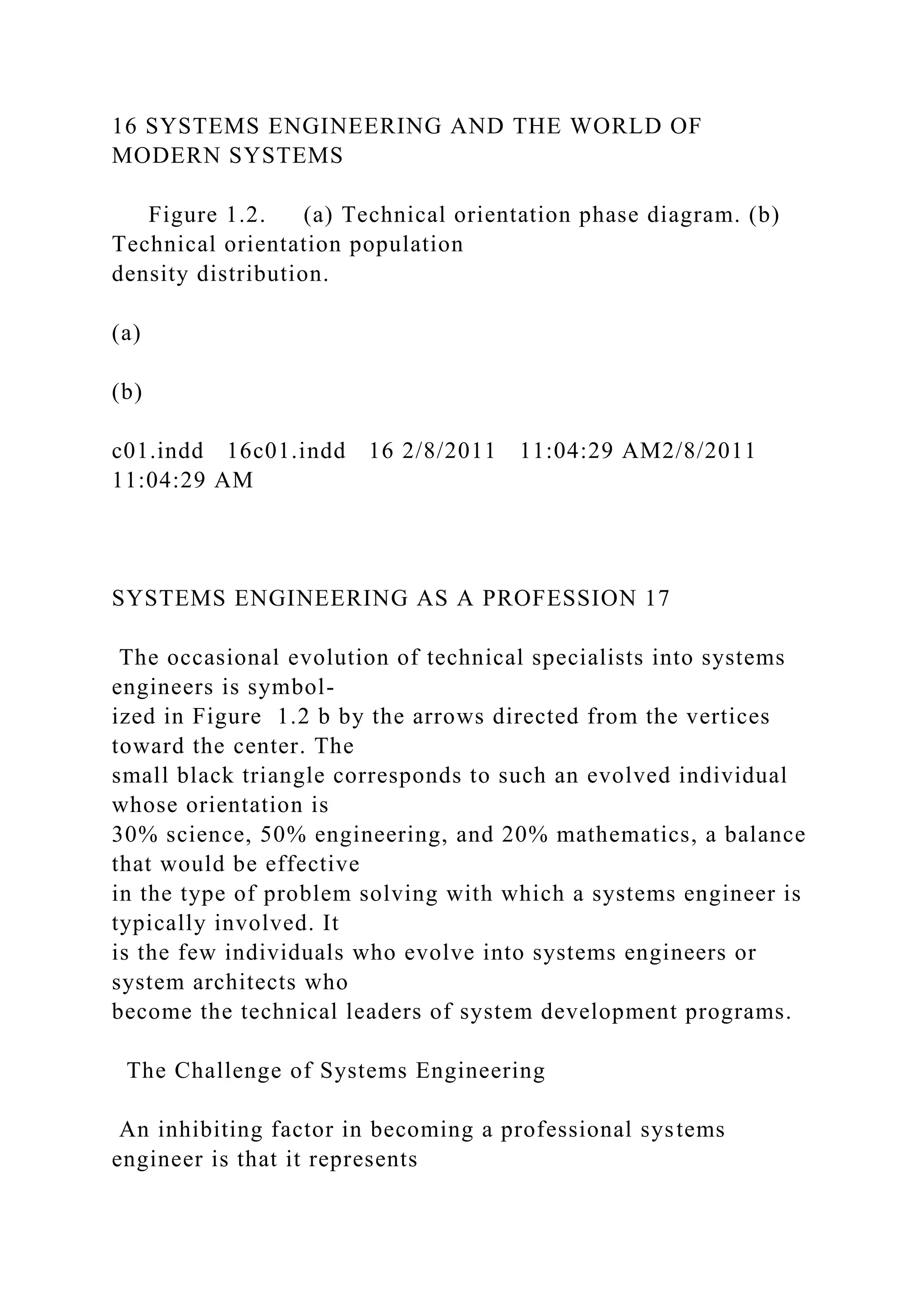 16 SYSTEMS ENGINEERING AND THE WORLD OF
MODERN SYSTEMS
Figure 1.2. (a) Technical orientation phase diagram. (b)
Technical orientation population
density distribution.
(a)
(b)
c01.indd 16c01.indd 16 2/8/2011 11:04:29 AM2/8/2011
11:04:29 AM
SYSTEMS ENGINEERING AS A PROFESSION 17
The occasional evolution of technical specialists into systems
engineers is symbol-
ized in Figure 1.2 b by the arrows directed from the vertices
toward the center. The
small black triangle corresponds to such an evolved individual
whose orientation is
30% science, 50% engineering, and 20% mathematics, a balance
that would be effective
in the type of problem solving with which a systems engineer is
typically involved. It
is the few individuals who evolve into systems engineers or
system architects who
become the technical leaders of system development programs.
The Challenge of Systems Engineering
An inhibiting factor in becoming a professional systems
engineer is that it represents
 