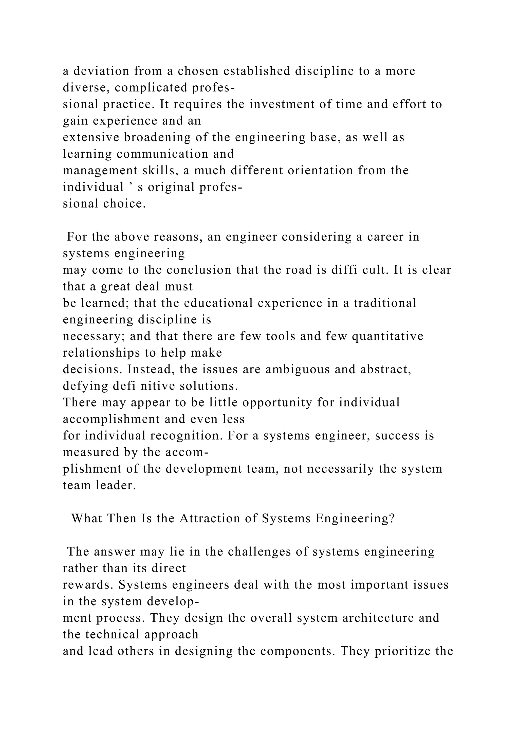 a deviation from a chosen established discipline to a more
diverse, complicated profes-
sional practice. It requires the investment of time and effort to
gain experience and an
extensive broadening of the engineering base, as well as
learning communication and
management skills, a much different orientation from the
individual ’ s original profes-
sional choice.
For the above reasons, an engineer considering a career in
systems engineering
may come to the conclusion that the road is diffi cult. It is clear
that a great deal must
be learned; that the educational experience in a traditional
engineering discipline is
necessary; and that there are few tools and few quantitative
relationships to help make
decisions. Instead, the issues are ambiguous and abstract,
defying defi nitive solutions.
There may appear to be little opportunity for individual
accomplishment and even less
for individual recognition. For a systems engineer, success is
measured by the accom-
plishment of the development team, not necessarily the system
team leader.
What Then Is the Attraction of Systems Engineering?
The answer may lie in the challenges of systems engineering
rather than its direct
rewards. Systems engineers deal with the most important issues
in the system develop-
ment process. They design the overall system architecture and
the technical approach
and lead others in designing the components. They prioritize the
 