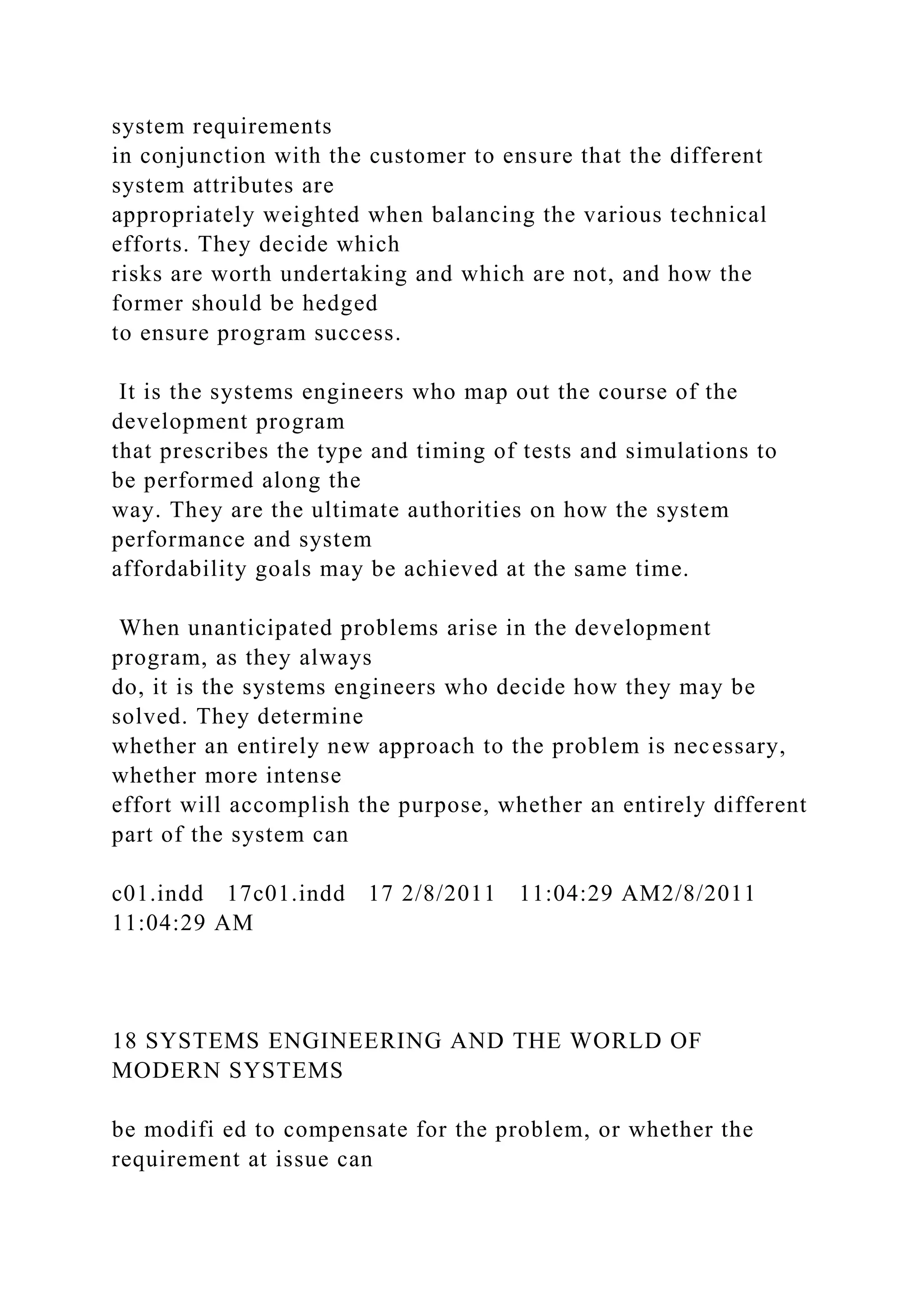 system requirements
in conjunction with the customer to ensure that the different
system attributes are
appropriately weighted when balancing the various technical
efforts. They decide which
risks are worth undertaking and which are not, and how the
former should be hedged
to ensure program success.
It is the systems engineers who map out the course of the
development program
that prescribes the type and timing of tests and simulations to
be performed along the
way. They are the ultimate authorities on how the system
performance and system
affordability goals may be achieved at the same time.
When unanticipated problems arise in the development
program, as they always
do, it is the systems engineers who decide how they may be
solved. They determine
whether an entirely new approach to the problem is necessary,
whether more intense
effort will accomplish the purpose, whether an entirely different
part of the system can
c01.indd 17c01.indd 17 2/8/2011 11:04:29 AM2/8/2011
11:04:29 AM
18 SYSTEMS ENGINEERING AND THE WORLD OF
MODERN SYSTEMS
be modifi ed to compensate for the problem, or whether the
requirement at issue can
 