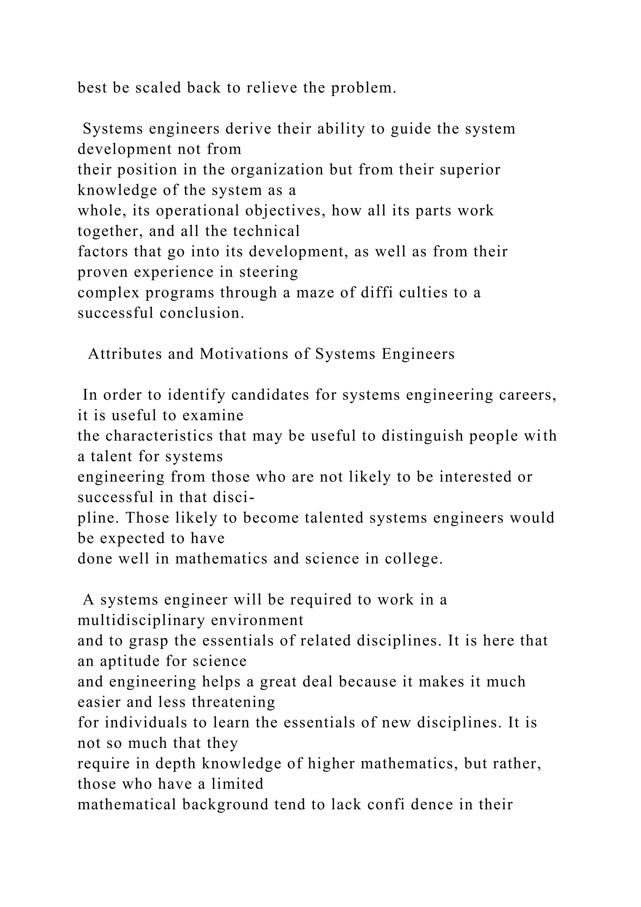 best be scaled back to relieve the problem.
Systems engineers derive their ability to guide the system
development not from
their position in the organization but from their superior
knowledge of the system as a
whole, its operational objectives, how all its parts work
together, and all the technical
factors that go into its development, as well as from their
proven experience in steering
complex programs through a maze of diffi culties to a
successful conclusion.
Attributes and Motivations of Systems Engineers
In order to identify candidates for systems engineering careers,
it is useful to examine
the characteristics that may be useful to distinguish people with
a talent for systems
engineering from those who are not likely to be interested or
successful in that disci-
pline. Those likely to become talented systems engineers would
be expected to have
done well in mathematics and science in college.
A systems engineer will be required to work in a
multidisciplinary environment
and to grasp the essentials of related disciplines. It is here that
an aptitude for science
and engineering helps a great deal because it makes it much
easier and less threatening
for individuals to learn the essentials of new disciplines. It is
not so much that they
require in depth knowledge of higher mathematics, but rather,
those who have a limited
mathematical background tend to lack confi dence in their
 