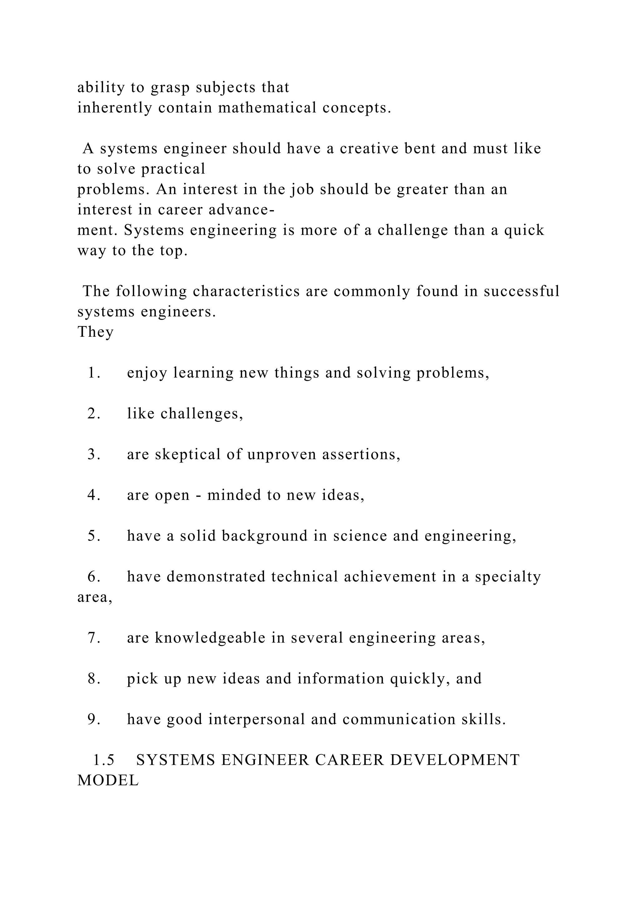 ability to grasp subjects that
inherently contain mathematical concepts.
A systems engineer should have a creative bent and must like
to solve practical
problems. An interest in the job should be greater than an
interest in career advance-
ment. Systems engineering is more of a challenge than a quick
way to the top.
The following characteristics are commonly found in successful
systems engineers.
They
1. enjoy learning new things and solving problems,
2. like challenges,
3. are skeptical of unproven assertions,
4. are open - minded to new ideas,
5. have a solid background in science and engineering,
6. have demonstrated technical achievement in a specialty
area,
7. are knowledgeable in several engineering areas,
8. pick up new ideas and information quickly, and
9. have good interpersonal and communication skills.
1.5 SYSTEMS ENGINEER CAREER DEVELOPMENT
MODEL
 